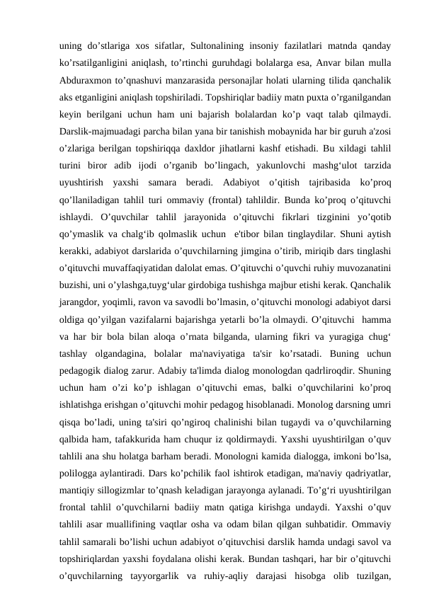 uning  do’stlariga  xos  sifatlar,  Sultonalining  insoniy  fazilatlari  matnda  qanday
ko’rsatilganligini aniqlash, to’rtinchi guruhdagi bolalarga esa, Anvar bilan mulla
Abduraxmon to’qnashuvi manzarasida personajlar holati ularning tilida qanchalik
aks etganligini aniqlash topshiriladi. Topshiriqlar badiiy matn puxta o’rganilgandan
keyin berilgani  uchun ham  uni  bajarish  bolalardan ko’p vaqt  talab  qilmaydi.
Darslik-majmuadagi parcha bilan yana bir tanishish mobaynida har bir guruh a'zosi
o’zlariga berilgan topshiriqqa daxldor jihatlarni kashf etishadi. Bu xildagi tahlil
turini  biror  adib  ijodi  o’rganib  bo’lingach,  yakunlovchi  mashg‘ulot  tarzida
uyushtirish  yaxshi  samara  beradi.  Adabiyot  o’qitish  tajribasida  ko’proq
qo’llaniladigan tahlil turi ommaviy (frontal) tahlildir. Bunda ko’proq o’qituvchi
ishlaydi.  O’quvchilar  tahlil  jarayonida  o’qituvchi  fikrlari  tizginini  yo’qotib
qo’ymaslik va chalg‘ib qolmaslik uchun  e'tibor bilan tinglaydilar. Shuni aytish
kerakki, adabiyot darslarida o’quvchilarning jimgina o’tirib, miriqib dars tinglashi
o’qituvchi muvaffaqiyatidan dalolat emas. O’qituvchi o’quvchi ruhiy muvozanatini
buzishi, uni o’ylashga,tuyg‘ular girdobiga tushishga majbur etishi kerak. Qanchalik
jarangdor, yoqimli, ravon va savodli bo’lmasin, o’qituvchi monologi adabiyot darsi
oldiga qo’yilgan vazifalarni bajarishga yetarli bo’la olmaydi. O’qituvchi  hamma
va har bir bola bilan aloqa o’rnata bilganda, ularning fikri va yuragiga chug‘
tashlay  olgandagina,  bolalar  ma'naviyatiga  ta'sir  ko’rsatadi.  Buning  uchun
pedagogik dialog zarur. Adabiy ta'limda dialog monologdan qadrliroqdir. Shuning
uchun  ham  o’zi  ko’p  ishlagan  o’qituvchi  emas,  balki  o’quvchilarini  ko’proq
ishlatishga erishgan o’qituvchi mohir pedagog hisoblanadi. Monolog darsning umri
qisqa bo’ladi, uning ta'siri qo’ngiroq chalinishi bilan tugaydi va o’quvchilarning
qalbida ham, tafakkurida ham chuqur iz qoldirmaydi. Yaxshi uyushtirilgan o’quv
tahlili ana shu holatga barham beradi. Monologni kamida dialogga, imkoni bo’lsa,
polilogga aylantiradi. Dars ko’pchilik faol ishtirok etadigan, ma'naviy qadriyatlar,
mantiqiy sillogizmlar to’qnash keladigan jarayonga aylanadi. To’g‘ri uyushtirilgan
frontal tahlil o’quvchilarni badiiy matn qatiga kirishga undaydi. Yaxshi o’quv
tahlili asar muallifining vaqtlar osha va odam bilan qilgan suhbatidir. Ommaviy
tahlil samarali bo’lishi uchun adabiyot o’qituvchisi darslik hamda undagi savol va
topshiriqlardan yaxshi foydalana olishi kerak. Bundan tashqari, har bir o’qituvchi
o’quvchilarning  tayyorgarlik  va  ruhiy-aqliy  darajasi  hisobga  olib  tuzilgan,
