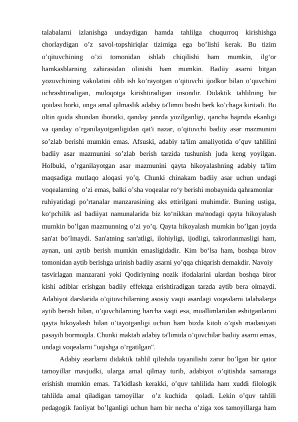 talabalarni  izlanishga  undaydigan  hamda  tahlilga  chuqurroq  kirishishga
chorlaydigan  o’z  savol-topshiriqlar  tizimiga  ega  bo’lishi  kerak.  Bu  tizim
o’qituvchining  o’zi  tomonidan  ishlab  chiqilishi  ham  mumkin,  ilg‘or
hamkasblarning  zahirasidan  olinishi  ham  mumkin.  Badiiy  asarni  bitgan
yozuvchining vakolatini olib ish ko’rayotgan o’qituvchi ijodkor bilan o’quvchini
uchrashtiradigan,  muloqotga  kirishtiradigan  insondir.  Didaktik  tahlilning  bir
qoidasi borki, unga amal qilmaslik adabiy ta'limni boshi berk ko’chaga kiritadi. Bu
oltin qoida shundan iboratki, qanday janrda yozilganligi, qancha hajmda ekanligi
va qanday o’rganilayotganligidan qat'i nazar, o’qituvchi badiiy asar mazmunini
so’zlab berishi mumkin emas. Afsuski, adabiy ta'lim amaliyotida o’quv tahlilini
badiiy  asar  mazmunini  so’zlab  berish  tarzida  tushunish  juda  keng  yoyilgan.
Holbuki,  o’rganilayotgan  asar  mazmunini  qayta  hikoyalashning  adabiy  ta'lim
maqsadiga mutlaqo aloqasi  yo’q. Chunki  chinakam badiiy asar  uchun undagi
voqealarning  o’zi emas, balki o’sha voqealar ro‘y berishi mobaynida qahramonlar
ruhiyatidagi po’rtanalar manzarasining aks ettirilgani muhimdir. Buning ustiga,
ko‘pchilik asl badiiyat namunalarida biz ko‘nikkan ma'nodagi qayta hikoyalash
mumkin bo’lgan mazmunning o’zi yo’q. Qayta hikoyalash mumkin bo’lgan joyda
san'at bo’lmaydi. San'atning san'atligi, ilohiyligi, ijodligi, takrorlanmasligi ham,
aynan, uni aytib berish mumkin emasligidadir. Kim bo‘lsa ham, boshqa birov
tomonidan aytib berishga urinish badiiy asarni yo’qqa chiqarish demakdir. Navoiy
tasvirlagan manzarani yoki Qodiriyning nozik ifodalarini ulardan boshqa biror
kishi adiblar erishgan badiiy effektga erishtiradigan tarzda aytib bera olmaydi.
Adabiyot darslarida o’qituvchilarning asosiy vaqti asardagi voqealarni talabalarga
aytib berish bilan, o’quvchilarning barcha vaqti esa, muallimlaridan eshitganlarini
qayta hikoyalash bilan o’tayotganligi uchun ham bizda kitob o’qish madaniyati
pasayib bormoqda. Chunki maktab adabiy ta'limida o’quvchilar badiiy asarni emas,
undagi voqealarni "uqishga o’rgatilgan".
Adabiy asarlarni didaktik tahlil qilishda tayanilishi zarur bo’lgan bir qator
tamoyillar  mavjudki,  ularga  amal  qilmay  turib,  adabiyot  o’qitishda  samaraga
erishish mumkin emas. Ta'kidlash kerakki, o’quv tahlilida ham xuddi filologik
tahlilda  amal  qiladigan  tamoyillar   o’z  kuchida   qoladi.  Lekin  o’quv  tahlili
pedagogik faoliyat bo’lganligi uchun ham bir necha o’ziga xos tamoyillarga ham
