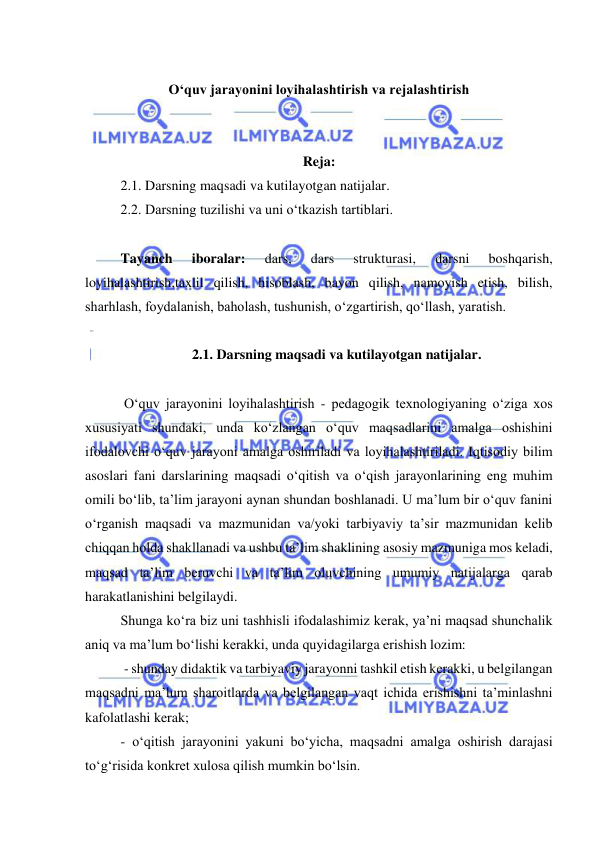  
 
 
O‘quv jarayonini loyihalashtirish va rejalashtirish 
 
 
Reja: 
2.1. Darsning maqsadi va kutilayotgan natijalar. 
2.2. Darsning tuzilishi va uni o‘tkazish tartiblari. 
  
 
Tayanch 
iboralar: 
dars, 
dars 
strukturasi, 
darsni 
boshqarish, 
loyihalashtirish,taxlil qilish, hisoblash, bayon qilish, namoyish etish, bilish, 
sharhlash, foydalanish, baholash, tushunish, o‘zgartirish, qo‘llash, yaratish.  
 
2.1. Darsning maqsadi va kutilayotgan natijalar. 
 
 O‘quv jarayonini loyihalashtirish - pedagogik texnologiyaning o‘ziga xos 
xususiyati shundaki, unda ko‘zlangan o‘quv maqsadlarini amalga oshishini 
ifodalovchi o‘quv jarayoni amalga oshiriladi va loyihalashtiriladi. Iqtisodiy bilim 
asoslari fani darslarining maqsadi o‘qitish va o‘qish jarayonlarining eng muhim 
omili bo‘lib, ta’lim jarayoni aynan shundan boshlanadi. U ma’lum bir o‘quv fanini 
o‘rganish maqsadi va mazmunidan va/yoki tarbiyaviy ta’sir mazmunidan kelib 
chiqqan holda shakllanadi va ushbu ta’lim shaklining asosiy mazmuniga mos keladi, 
maqsad ta’lim beruvchi va ta’lim oluvchining umumiy natijalarga qarab 
harakatlanishini belgilaydi.  
Shunga ko‘ra biz uni tashhisli ifodalashimiz kerak, ya’ni maqsad shunchalik 
aniq va ma’lum bo‘lishi kerakki, unda quyidagilarga erishish lozim: 
 - shunday didaktik va tarbiyaviy jarayonni tashkil etish kerakki, u belgilangan 
maqsadni ma’lum sharoitlarda va belgilangan vaqt ichida erishishni ta’minlashni 
kafolatlashi kerak; 
- o‘qitish jarayonini yakuni bo‘yicha, maqsadni amalga oshirish darajasi 
to‘g‘risida konkret xulosa qilish mumkin bo‘lsin.  
