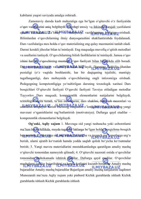  
 
kabilarni yuqori saviyada amalga oshiradi. 
Zamonaviy darsda kasb mahoratiga ega bo‘lgan o‘qituvchi o‘z faoliyatida 
o‘quv vazifalarini aniq belgilaydi. Ulardagi asosiy va ikkinchi darajali vazifalarni 
ajratib ko‘rsatadi. Ta’limiy va tarbiyaviy vazifalarning birligiga erishadi. 
Bilimlardan o‘quvchilarning ilmiy dunyoqarashini shakllantirishda foydalanadi. 
Dars vazifalariga mos holda o‘quv materialining eng qulay mazmunini tanlab oladi. 
Darsni kerakli jihozlar bilan ta’minlaydi. Eng maqsadga muvofiq o‘qitish metodlari 
va usullarini tanlaydi. O‘quvchilarning bilish faolliklarini ta’minlaydi. Jamoa o‘quv 
ishini har bir o‘quvchining mustaqil o‘quv faoliyati bilan birgalikda olib boradi. 
Dars mazmunini hayot va amaliyot bilan bog‘laydi. Darsning tashkiliy jihatdan 
puxtaligi (o‘z vaqtida boshlanishi, har bir daqiqaning tejalishi, mantiqiy 
tugallanganligi, dars mobaynida o‘quvchilarning ongli intizomi)ga erishadi. 
Pedegogning kompetentligiga yo‘naltirilgan darsning texnologik xaritasi Dars 
bosqichlari O‘qituvchi faoliyati O‘quvchi faoliyati Tavsiya etiladigan metodlar 
Tayyorlov Dars maqsadi, kompetentlik elementlarini natijalarini belgilaydi, 
texnologik xarita tuzadi, ta’lim metodlarini, dars shaklini, baholash mezonlari va 
usullarini aniqlaydi. Kirish Darsning maqsadini e’lon qilish; o‘quvchilarning yangi 
mavzuni o‘rganishlarini rag‘batlantirish (motivatsiya); Daftarga qayd etadilar – 
kompetentlik elementlarini belgilaydi.  
Og‘zaki, Aqliy xujum 1. Mavzuga oid yangi tushuncha yoki axborotlarni 
ma’lum bir izchillikda, mayda tugal bo‘laklarga bo‘lgan holda, bosqichma-bosqich 
bayon etish; 2. Mavzuga oid eng asosiy tushuncha va tayanch ma’lumotlarga urg‘u 
berish, ularni ajratib ko‘rsatish hamda yodda saqlab qolish bo‘yicha ko‘rsatmalar 
berish; 3. Yangi mavzu materiallarini mustahkamlashga qaratilgan amaliy mashq 
o‘qituvchi tomonidan namoyish qilinadi; 4. O‘qituvchi nazorati ostida o‘quvchilar 
tomonidan muhokamada ishtirok etadilar. Daftarga qayd etadilar. O‘quvchilar 
mashqlarni qanday bajarilishini va ketma-ketligini kuzatib boradilar Amaliy mashq 
bajaradilar Amaliy mashq bajaradilar Bajarilgan amaliy mashq natijalarini taqdimot 
Munozarali ma’ruza Aqliy xujum yoki pinbord Kichik guruhlarda ishlash Kichik 
guruhlarda ishlash Kichik guruhlarda ishlash  
