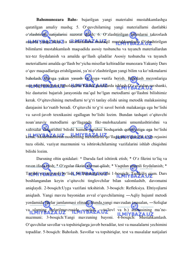  
 
Bahsmunozara Bahs- bajarilgan yangi materialni mustahkamlashga 
qaratilgan amaliy mashq; 5. O‘quvchilarning yangi materiallarni dastlabki 
o‘zlashtirish natijalarini nazorat qilish; 6. O‘zlashtirilgan bilimlarni takrorlash 
asosida yangi bilim va ko‘nikmalarni mustaqil mustahkamlash; O‘zlashtirilgan 
bilimlarni mustahkamlash maqsadida asosiy tushuncha va tayanch materiallardan 
tez-tez foydalanish va amalda qo‘llash qiladilar Asosiy tushuncha va tayanch 
meteriallarni amalda qo‘llash bo‘yicha misollar keltiradilar munozara Yakuniy Dars 
o‘quv maqsadlariga erishilganini, ya’ni o‘zlashtirilgan yangi bilim va ko‘nikmalarni 
baholash; Darsga yakun yasash va uyga vazifa berish. Baholash mezonlariga 
muvofiq birbirlarini baholaydilar Kichik guruhlarda ishlash O‘z-o‘zidan ravshanki, 
biz dasturini bajarish jarayonida ma’qul bo‘lgan metodlarni qo‘llashni bilishimiz 
kerak. O‘qituvchining metodlarni to‘g‘ri tanlay olishi uning metodik malakasining 
darajasini ko‘rsatib beradi. O‘qituvchi to‘g‘ri savol berish malakasiga ega bo‘lishi 
va savol-javob texnikasini egallagan bo‘lishi lozim. Bundan tashqari o‘qituvchi 
noan’anaviy metodlarni qo‘llaganda fikr-mulohazalarni umumlashtirishni va 
xulosalar chiqarishni bilishi hamda guruhni boshqarish qobiliyatiga ega bo‘lishi 
kerak. Modellashtirish modelining metodlarini qo‘llaganda o‘qituvchi o‘yin rejasini 
tuza olishi, vaziyat mazmunini va ishtirokchilarning vazifalarini ishlab chiqishni 
bilishi lozim.  
Darsning oltin qoidalari: * Darsda faol ishtirok etish; * O‘z fikrini to‘liq va 
ravon ifoda etish; * O‘zgalar fikrini xurmat qilish; * Vaqtdan unumli foydalanish; * 
Tartibli va intizomli bo‘lish. 56 Darsning borishi 1-bosqich: Tashkiliy qism. Dars 
boshlangandan keyin o‘qituvchi tinglovchilar bilan salomlashib, davomatni 
aniqlaydi. 2-bosqich:Uyga vazifani tekshirish. 3-bosqich: Refleksiya. Ehtiyojlarni 
aniqlash. Yangi mavzu bayonidan avval o‘quvchilarning ―Aqliy hujum‖ metodi 
yordamida fikrlar jamlanmasi olinadi. Bunda,yangi mavzudan (masalan, ―Soliqlar 
va ularning turlari‖mavzusida ―soliq‖, ―to‘lov‖ va b.) atamasining ma’no-
mazmuni; 3-bosqich:Yangi mavzuning bayoni. 4-bosqich: Mustahkamlash. 
O‘quvchilar savollar va topshiriqlarga javob beradilar, test va masalalarni yechimini 
topadilar. 5-bosqich: Baholash. Savollar va topshiriqlar, test va masalalar natijalari 
