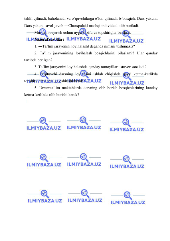  
 
tahlil qilinadi, baholanadi va o‘quvchilarga e’lon qilinadi. 6-bosqich: Dars yakuni. 
Dars yakuni savol-javob ―Charxpalak‖ mashqi individual olib boriladi. 
Mustaqil bajarish uchun uyga vazifa va topshiriqlar beriladi.  
Nazorat savollari  
1. ―Ta’lim jarayonini loyihalash‖ deganda nimani tushunasiz?  
2. Ta’lim jarayonining loyihalash bosqichlarini bilasizmi? Ular qanday 
tartibda berilgan?  
3. Ta’lim jarayonini loyihalashda qanday tamoyillar ustuvor sanaladi?  
4. O‘qituvchi darsning loyihasini ishlab chiqishda qaysi ketma-ketlikda 
topshiriqlarni amalga oshirishi kerak?  
5. Umumta’lim maktablarda darsning olib borish bosqichlarining kanday 
ketma-ketlikda olib borishi kerak? 
 
 
