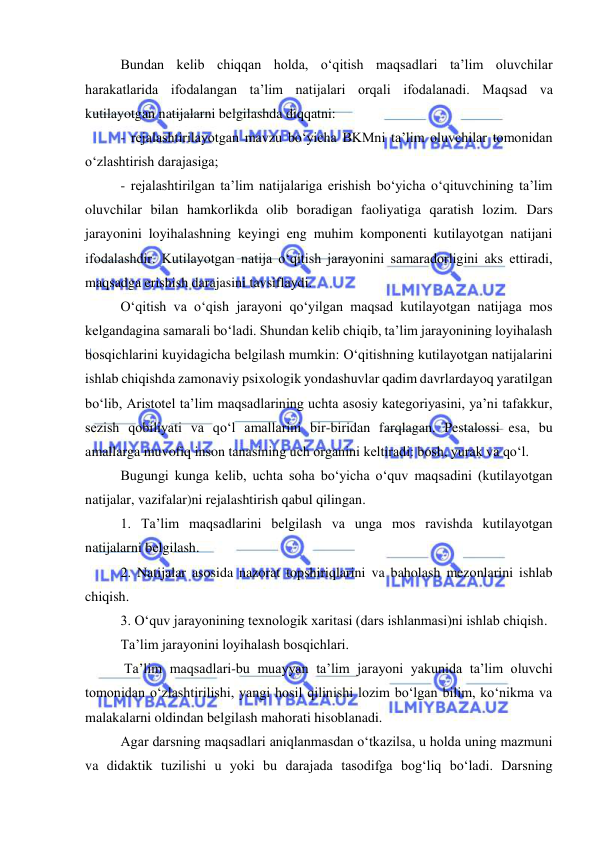  
 
Bundan kelib chiqqan holda, o‘qitish maqsadlari ta’lim oluvchilar 
harakatlarida ifodalangan ta’lim natijalari orqali ifodalanadi. Maqsad va 
kutilayotgan natijalarni belgilashda diqqatni: 
- rejalashtirilayotgan mavzu bo‘yicha BKMni ta’lim oluvchilar tomonidan 
o‘zlashtirish darajasiga; 
- rejalashtirilgan ta’lim natijalariga erishish bo‘yicha o‘qituvchining ta’lim 
oluvchilar bilan hamkorlikda olib boradigan faoliyatiga qaratish lozim. Dars 
jarayonini loyihalashning keyingi eng muhim komponenti kutilayotgan natijani 
ifodalashdir. Kutilayotgan natija o‘qitish jarayonini samaradorligini aks ettiradi, 
maqsadga erishish darajasini tavsiflaydi.  
O‘qitish va o‘qish jarayoni qo‘yilgan maqsad kutilayotgan natijaga mos 
kelgandagina samarali bo‘ladi. Shundan kelib chiqib, ta’lim jarayonining loyihalash 
bosqichlarini kuyidagicha belgilash mumkin: O‘qitishning kutilayotgan natijalarini 
ishlab chiqishda zamonaviy psixologik yondashuvlar qadim davrlardayoq yaratilgan 
bo‘lib, Aristotel ta’lim maqsadlarining uchta asosiy kategoriyasini, ya’ni tafakkur, 
sezish qobiliyati va qo‘l amallarini bir-biridan farqlagan. Pestalossi esa, bu 
amallarga muvofiq inson tanasining uch organini keltiradi: bosh, yurak va qo‘l.  
Bugungi kunga kelib, uchta soha bo‘yicha o‘quv maqsadini (kutilayotgan 
natijalar, vazifalar)ni rejalashtirish qabul qilingan.  
1. Ta’lim maqsadlarini belgilash va unga mos ravishda kutilayotgan 
natijalarni belgilash. 
2. Natijalar asosida nazorat topshiriqlarini va baholash mezonlarini ishlab 
chiqish. 
3. O‘quv jarayonining texnologik xaritasi (dars ishlanmasi)ni ishlab chiqish. 
Ta’lim jarayonini loyihalash bosqichlari. 
 Ta’lim maqsadlari-bu muayyan ta’lim jarayoni yakunida ta’lim oluvchi 
tomonidan o‘zlashtirilishi, yangi hosil qilinishi lozim bo‘lgan bilim, ko‘nikma va 
malakalarni oldindan belgilash mahorati hisoblanadi.  
Agar darsning maqsadlari aniqlanmasdan o‘tkazilsa, u holda uning mazmuni 
va didaktik tuzilishi u yoki bu darajada tasodifga bog‘liq bo‘ladi. Darsning 
