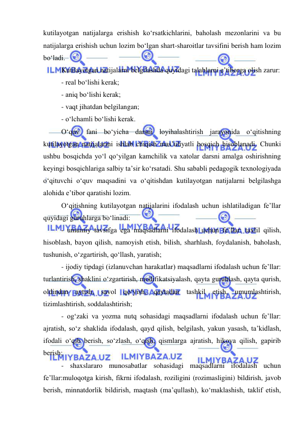  
 
kutilayotgan natijalarga erishish ko‘rsatkichlarini, baholash mezonlarini va bu 
natijalarga erishish uchun lozim bo‘lgan shart-sharoitlar tavsifini berish ham lozim 
bo‘ladi.  
Kutilayotgan natijalarni belgilashda quyidagi talablarni e’tiborga olish zarur: 
- real bo‘lishi kerak;  
- aniq bo‘lishi kerak;  
- vaqt jihatdan belgilangan; 
- o‘lchamli bo‘lishi kerak.  
O‘quv fani bo‘yicha darsni loyihalashtirish jarayonida o‘qitishning 
kutilayotgan natijalarini ishlab chiqish mas’uliyatli bosqich hisoblanadi. Chunki 
ushbu bosqichda yo‘l qo‘yilgan kamchilik va xatolar darsni amalga oshirishning 
keyingi bosqichlariga salbiy ta’sir ko‘rsatadi. Shu sababli pedagogik texnologiyada 
o‘qituvchi o‘quv maqsadini va o‘qitishdan kutilayotgan natijalarni belgilashga 
alohida e’tibor qaratishi lozim.  
O‘qitishning kutilayotgan natijalarini ifodalash uchun ishlatiladigan fe’llar 
quyidagi guruhlarga bo‘linadi:  
- umumiy tavsifga ega maqsadlarni ifodalash uchun fe’llar: taxlil qilish, 
hisoblash, bayon qilish, namoyish etish, bilish, sharhlash, foydalanish, baholash, 
tushunish, o‘zgartirish, qo‘llash, yaratish; 
- ijodiy tipdagi (izlanuvchan harakatlar) maqsadlarni ifodalash uchun fe’llar: 
turlantirish, shaklini o‘zgartirish, modifikatsiyalash, qayta guruhlash, qayta qurish, 
oldindan aytish, savol qo‘yish, qaytadan tashkil etish, umumlashtirish, 
tizimlashtirish, soddalashtirish;  
- og‘zaki va yozma nutq sohasidagi maqsadlarni ifodalash uchun fe’llar: 
ajratish, so‘z shaklida ifodalash, qayd qilish, belgilash, yakun yasash, ta’kidlash, 
ifodali o‘qib berish, so‘zlash, o‘qish, qismlarga ajratish, hikoya qilish, gapirib 
berish;  
- shaxslararo munosabatlar sohasidagi maqsadlarni ifodalash uchun 
fe’llar:muloqotga kirish, fikrni ifodalash, roziligini (rozimasligini) bildirish, javob 
berish, minnatdorlik bildirish, maqtash (ma’qullash), ko‘maklashish, taklif etish, 
