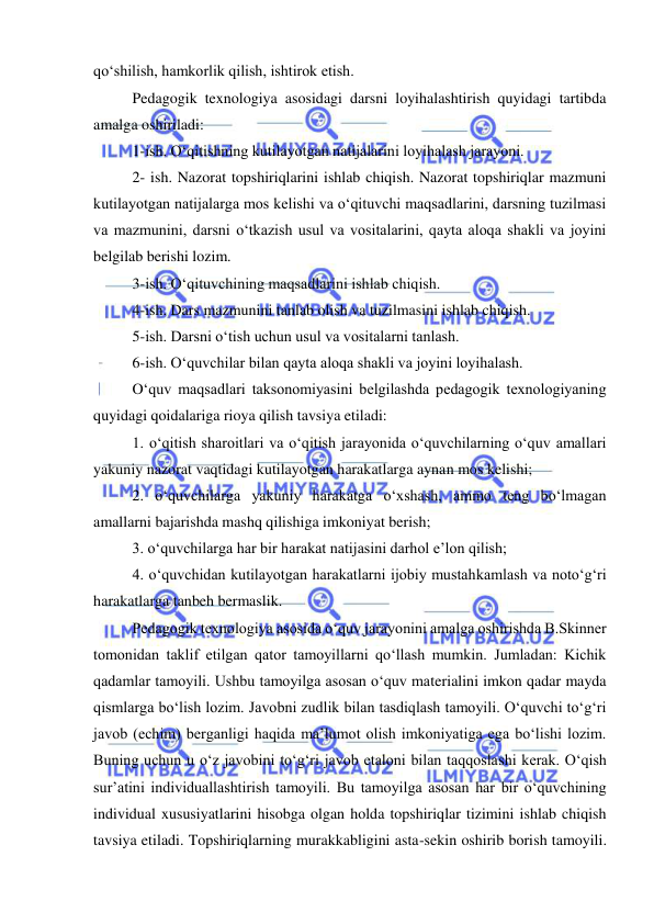  
 
qo‘shilish, hamkorlik qilish, ishtirok etish.  
Pedagogik texnologiya asosidagi darsni loyihalashtirish quyidagi tartibda 
amalga oshiriladi:  
1-ish. O‘qitishning kutilayotgan natijalarini loyihalash jarayoni. 
2- ish. Nazorat topshiriqlarini ishlab chiqish. Nazorat topshiriqlar mazmuni 
kutilayotgan natijalarga mos kelishi va o‘qituvchi maqsadlarini, darsning tuzilmasi 
va mazmunini, darsni o‘tkazish usul va vositalarini, qayta aloqa shakli va joyini 
belgilab berishi lozim.  
3-ish. O‘qituvchining maqsadlarini ishlab chiqish.  
4-ish. Dars mazmunini tanlab olish va tuzilmasini ishlab chiqish.  
5-ish. Darsni o‘tish uchun usul va vositalarni tanlash.  
6-ish. O‘quvchilar bilan qayta aloqa shakli va joyini loyihalash.  
O‘quv maqsadlari taksonomiyasini belgilashda pedagogik texnologiyaning 
quyidagi qoidalariga rioya qilish tavsiya etiladi:  
1. o‘qitish sharoitlari va o‘qitish jarayonida o‘quvchilarning o‘quv amallari 
yakuniy nazorat vaqtidagi kutilayotgan harakatlarga aynan mos kelishi;  
2. o‘quvchilarga yakuniy harakatga o‘xshash, ammo teng bo‘lmagan 
amallarni bajarishda mashq qilishiga imkoniyat berish;  
3. o‘quvchilarga har bir harakat natijasini darhol e’lon qilish; 
4. o‘quvchidan kutilayotgan harakatlarni ijobiy mustahkamlash va noto‘g‘ri 
harakatlarga tanbeh bermaslik.  
Pedagogik texnologiya asosida o‘quv jarayonini amalga oshirishda B.Skinner 
tomonidan taklif etilgan qator tamoyillarni qo‘llash mumkin. Jumladan: Kichik 
qadamlar tamoyili. Ushbu tamoyilga asosan o‘quv materialini imkon qadar mayda 
qismlarga bo‘lish lozim. Javobni zudlik bilan tasdiqlash tamoyili. O‘quvchi to‘g‘ri 
javob (echim) berganligi haqida ma’lumot olish imkoniyatiga ega bo‘lishi lozim. 
Buning uchun u o‘z javobini to‘g‘ri javob etaloni bilan taqqoslashi kerak. O‘qish 
sur’atini individuallashtirish tamoyili. Bu tamoyilga asosan har bir o‘quvchining 
individual xususiyatlarini hisobga olgan holda topshiriqlar tizimini ishlab chiqish 
tavsiya etiladi. Topshiriqlarning murakkabligini asta-sekin oshirib borish tamoyili. 
