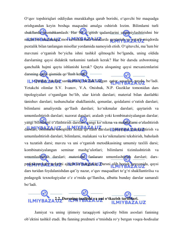  
 
O‘quv topshiriqlari oddiydan murakkabga qarab borishi, o‘quvchi bir maqsadga 
erishgandan keyin boshqa maqsadni amalga oshirish lozim. Bilimlarni turli 
shakllarda mustahkamlash. Har bir o‘qitish qadamlarini umumiylashtirishni bir 
necha bor mazmunga mos ravishda turli holatlarda qaytarish va yetarli miqdorda 
puxtalik bilan tanlangan misollar yordamida namoyish etish. O‘qituvchi, ma’lum bir 
mavzuni o‘rganish bo‘yicha ishni tashkil qilmoqchi bo‘lganda, uning oldida 
darslarning qaysi didaktik turkumini tanlash kerak? Har bir darsda axborotning 
qanchalik hajmi qayta ishlanishi kerak? Qayta aloqaning qaysi mexanizmlarini 
darsning qaysi qismida qo‘llash kerak? 
Qanday usullar samaraliroq bo‘ladi?-degan qator savollar paydo bo‘ladi. 
Yetakchi olimlar S.V. Ivanov, V.A. Onishuk, N.P. Guziklar tomonidan dars 
tipologiyalari o‘rganilgan bo‘lib, ular kirish darslari; material bilan dastlabki 
tanishuv darslari; tushunchalar shakllanishi, qonunlar, qoidalarni o‘ratish darslari; 
bilimlarni amaliyotda qo‘llash darslari; ko‘nikmalar darslari; qaytarish va 
umumlashtirish darslari; nazorat darslari; aralash yoki kombinatsiyalangan darslar; 
yangi bilimlarni o‘zlashtirish darslari; yangi ko‘nikma va malakalarni o‘zlashtirish 
darslari; bilimlarni kompleks holda qo‘llash darslari; bilimlarni tizimlashtirish va 
umumlashtirish darslari; bilimlarni, malakani va ko‘nikmalarni tekshirish, baholash 
va tuzatish darsi; mavzu va uni o‘rganish metodikasining umumiy taxlili darsi; 
kombinatsiyalangan 
seminar 
mashg‘ulotlari; 
bilimlarni 
tizimlashtirish 
va 
umumlashtirish darslari; materialni fanlararo umumlashtirish darslari; dars-
praktikum kabi turlarini ajratib ko‘rsatganlar. Darsni olib borish jarayonida, qaysi 
dars turidan foydalanishdan qat’iy nazar, o‘quv maqsadlari to‘g‘ri shakllantirilsa va 
pedagogik texnologiyalar o‘z o‘rnida qo‘llanilsa, albatta bunday darslar samarali 
bo‘ladi.  
 
2.2. Darsning tuzilishi va uni o‘tkazish tartiblari. 
 
Jamiyat va uning ijtimoiy taraqqiyoti iqtisodiy bilim asoslari fanining 
ob’ektini tashkil etadi. Bu fanning predmeti o‘tmishda ro‘y bergan voqea-hodisalar 
