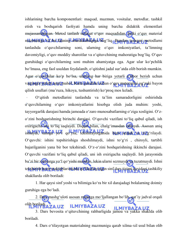  
 
ishlarining barcha komponentlari: maqsad, mazmun, vositalar, metodlar, tashkil 
etish va boshqarish faoliyati hamda uning barcha didaktik elementlari 
mujassamlangan. Metod tanlash nafaqat o‘quv maqsadidan, balki o‘quv material 
mazmuniga va bu fanning murakkabligiga bog‘liq. Bundan tashqari metodlarni 
tanlashda o‘quvchilarning soni, ularning o‘quv imkoniyatlari, ta’limning 
davomiyligi, o‘quv-moddiy sharoitlar va o‘qituvchining mahoratiga bog‘liq. O‘quv 
guruhidagi o‘quvchilarning soni muhim ahamiyatga ega. Agar ular ko‘pchilik 
bo‘lmasa, eng faol usuldan foydalanib, o‘qitishni jadal sur’atda olib borish mumkin. 
Agar o‘quvchilar ko‘p bo‘lsa, ularning har biriga yetarli e’tibor berish uchun 
vaqtingiz yetishi amri mahol. Katta guruhlar uchun o‘quv materialini og‘zaki bayon 
qilish usullari (ma’ruza, hikoya, tushuntirish) ko‘proq mos keladi.  
O‘qitish metodlarini tanlashda va ta’lim samaradorligini oshirishda 
o‘quvchilarning o‘quv imkoniyatlarini hisobga olish juda muhim: yoshi, 
tayyorgarlik darajasi hamda jamoada o‘zaro munosabatlarning o‘ziga xosligini. O‘z-
o‘zini boshqarishning birinchi darajasi. O‘quvchi vazifani to‘liq qabul qiladi, ish 
oxirigacha uni to‘liq saqlaydi. Diqqat bilan, chalg‘imasdan ishlaydi. Asosan aniq 
ishlaydi, xatoga yo‘l qo‘ysa, tekshirayotganida buni sezadi va to‘g‘rilaydi. 
O‘quvchi: ishini topshirishiga shoshilmaydi, ishni to‘g‘ri , chiroyli, tartibli 
bajarilganini yana bir bor tekshiradi. O‘z-o‘zini boshqarishning ikkinchi darajasi. 
O‘quvchi vazifani to‘liq qabul qiladi, uni ish oxirigacha saqlaydi. Ish jarayonida 
ba’zi bir xatolarga yo‘l qo‘yishi mumkin, lekin ularni sezmaydi va tuzatmaydi. Ishni 
tekshirish hozir maktablarimizda qo‘llanilayotgan sinf dars tizimi quyidagi tashkiliy 
shakllarda olib boriladi:  
1. Har qaysi sinf yoshi va bilimiga ko‘ra bir xil darajadagi bolalarning doimiy 
guruhiga ega bo‘ladi.  
2. Dars mashg‘uloti asosan minutga mo‘ljallangan bo‘lib, qat’iy jadval orqali 
olib boriladi.  
3. Dars bevosita o‘qituvchining rahbarligida jamoa va yakka shaklda olib 
boriladi.  
4. Dars o‘tilayotgan materialning mazmuniga qarab xilma-xil usul bilan olib 
