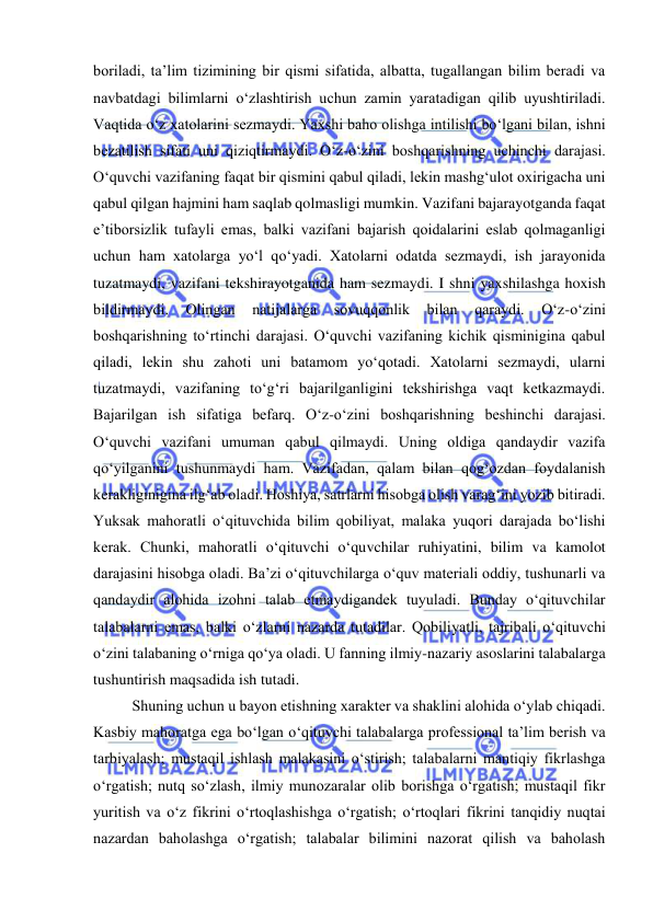  
 
boriladi, ta’lim tizimining bir qismi sifatida, albatta, tugallangan bilim beradi va 
navbatdagi bilimlarni o‘zlashtirish uchun zamin yaratadigan qilib uyushtiriladi.  
Vaqtida o‘z xatolarini sezmaydi. Yaxshi baho olishga intilishi bo‘lgani bilan, ishni 
bezatilish sifati uni qiziqtirmaydi. O‘z-o‘zini boshqarishning uchinchi darajasi. 
O‘quvchi vazifaning faqat bir qismini qabul qiladi, lekin mashg‘ulot oxirigacha uni 
qabul qilgan hajmini ham saqlab qolmasligi mumkin. Vazifani bajarayotganda faqat 
e’tiborsizlik tufayli emas, balki vazifani bajarish qoidalarini eslab qolmaganligi 
uchun ham xatolarga yo‘l qo‘yadi. Xatolarni odatda sezmaydi, ish jarayonida 
tuzatmaydi, vazifani tekshirayotganida ham sezmaydi. I shni yaxshilashga hoxish 
bildirmaydi. 
Olingan 
natijalarga 
sovuqqonlik 
bilan 
qaraydi. 
O‘z-o‘zini 
boshqarishning to‘rtinchi darajasi. O‘quvchi vazifaning kichik qisminigina qabul 
qiladi, lekin shu zahoti uni batamom yo‘qotadi. Xatolarni sezmaydi, ularni 
tuzatmaydi, vazifaning to‘g‘ri bajarilganligini tekshirishga vaqt ketkazmaydi. 
Bajarilgan ish sifatiga befarq. O‘z-o‘zini boshqarishning beshinchi darajasi. 
O‘quvchi vazifani umuman qabul qilmaydi. Uning oldiga qandaydir vazifa 
qo‘yilganini tushunmaydi ham. Vazifadan, qalam bilan qog‘ozdan foydalanish 
kerakliginigina ilg‘ab oladi. Hoshiya, satrlarni hisobga olish varag‘ini yozib bitiradi. 
Yuksak mahoratli o‘qituvchida bilim qobiliyat, malaka yuqori darajada bo‘lishi 
kerak. Chunki, mahoratli o‘qituvchi o‘quvchilar ruhiyatini, bilim va kamolot 
darajasini hisobga oladi. Ba’zi o‘qituvchilarga o‘quv materiali oddiy, tushunarli va 
qandaydir alohida izohni talab etmaydigandek tuyuladi. Bunday o‘qituvchilar 
talabalarni emas, balki o‘zlarni nazarda tutadilar. Qobiliyatli, tajribali o‘qituvchi 
o‘zini talabaning o‘rniga qo‘ya oladi. U fanning ilmiy-nazariy asoslarini talabalarga 
tushuntirish maqsadida ish tutadi.  
Shuning uchun u bayon etishning xarakter va shaklini alohida o‘ylab chiqadi. 
Kasbiy mahoratga ega bo‘lgan o‘qituvchi talabalarga professional ta’lim berish va 
tarbiyalash; mustaqil ishlash malakasini o‘stirish; talabalarni mantiqiy fikrlashga 
o‘rgatish; nutq so‘zlash, ilmiy munozaralar olib borishga o‘rgatish; mustaqil fikr 
yuritish va o‘z fikrini o‘rtoqlashishga o‘rgatish; o‘rtoqlari fikrini tanqidiy nuqtai 
nazardan baholashga o‘rgatish; talabalar bilimini nazorat qilish va baholash 
