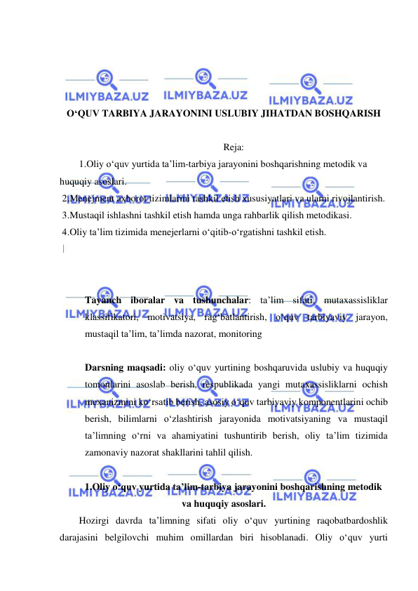  
 
 
 
 
 
O‘QUV TARBIYA JARAYONINI USLUBIY JIHATDAN BOSHQARISH 
 
Reja: 
1.Oliy o‘quv yurtida ta’lim-tarbiya jarayonini boshqarishning metodik va 
huquqiy asoslari. 
 2.Menejment axborot tizimlarini tashkil etish xususiyatlari va ularni rivojlantirish. 
 3.Mustaqil ishlashni tashkil etish hamda unga rahbarlik qilish metodikasi. 
 4.Oliy ta’lim tizimida menejerlarni o‘qitib-o‘rgatishni tashkil etish. 
 
 
 
Tayanch iboralar va tushunchalar: ta’lim sifati, mutaxassisliklar 
klassifikatori, motivatsiya, rag‘batlantirish, o‘quv tarbiyaviy jarayon, 
mustaqil ta’lim, ta’limda nazorat, monitoring 
 
Darsning maqsadi: oliy o‘quv yurtining boshqaruvida uslubiy va huquqiy 
tomonlarini asoslab berish, respublikada yangi mutaxassisliklarni ochish 
mexanizmini ko‘rsatib berish, asosiy o‘quv tarbiyaviy komponentlarini ochib 
berish, bilimlarni o‘zlashtirish jarayonida motivatsiyaning va mustaqil 
ta’limning o‘rni va ahamiyatini tushuntirib berish, oliy ta’lim tizimida 
zamonaviy nazorat shakllarini tahlil qilish.  
 
1.Oliy o‘quv yurtida ta’lim-tarbiya jarayonini boshqarishning metodik 
va huquqiy asoslari. 
Hozirgi davrda ta’limning sifati oliy o‘quv yurtining raqobatbardoshlik 
darajasini belgilovchi muhim omillardan biri hisoblanadi. Oliy o‘quv yurti 
