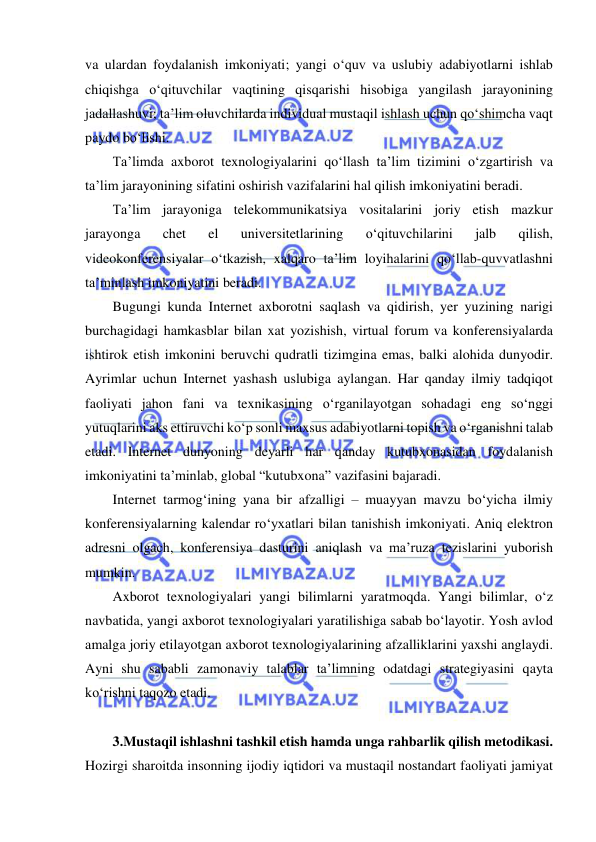  
 
va ulardan foydalanish imkoniyati; yangi o‘quv va uslubiy adabiyotlarni ishlab 
chiqishga o‘qituvchilar vaqtining qisqarishi hisobiga yangilash jarayonining 
jadallashuvi; ta’lim oluvchilarda individual mustaqil ishlash uchun qo‘shimcha vaqt 
paydo bo‘lishi.  
Ta’limda axborot texnologiyalarini qo‘llash ta’lim tizimini o‘zgartirish va 
ta’lim jarayonining sifatini oshirish vazifalarini hal qilish imkoniyatini beradi.  
Ta’lim jarayoniga telekommunikatsiya vositalarini joriy etish mazkur 
jarayonga 
chet 
el 
universitetlarining 
o‘qituvchilarini 
jalb 
qilish, 
videokonferensiyalar o‘tkazish, xalqaro ta’lim loyihalarini qo‘llab-quvvatlashni 
ta’minlash imkoniyatini beradi.  
Bugungi kunda Internet axborotni saqlash va qidirish, yer yuzining narigi 
burchagidagi hamkasblar bilan xat yozishish, virtual forum va konferensiyalarda 
ishtirok etish imkonini beruvchi qudratli tizimgina emas, balki alohida dunyodir. 
Ayrimlar uchun Internet yashash uslubiga aylangan. Har qanday ilmiy tadqiqot 
faoliyati jahon fani va texnikasining o‘rganilayotgan sohadagi eng so‘nggi 
yutuqlarini aks ettiruvchi ko‘p sonli maxsus adabiyotlarni topish va o‘rganishni talab 
etadi. Internet dunyoning deyarli har qanday kutubxonasidan foydalanish 
imkoniyatini ta’minlab, global “kutubxona” vazifasini bajaradi.  
Internet tarmog‘ining yana bir afzalligi – muayyan mavzu bo‘yicha ilmiy 
konferensiyalarning kalendar ro‘yxatlari bilan tanishish imkoniyati. Aniq elektron 
adresni olgach, konferensiya dasturini aniqlash va ma’ruza tezislarini yuborish 
mumkin.  
Axborot texnologiyalari yangi bilimlarni yaratmoqda. Yangi bilimlar, o‘z 
navbatida, yangi axborot texnologiyalari yaratilishiga sabab bo‘layotir. Yosh avlod 
amalga joriy etilayotgan axborot texnologiyalarining afzalliklarini yaxshi anglaydi. 
Ayni shu sababli zamonaviy talablar ta’limning odatdagi strategiyasini qayta 
ko‘rishni taqozo etadi.  
 
3.Mustaqil ishlashni tashkil etish hamda unga rahbarlik qilish metodikasi. 
Hozirgi sharoitda insonning ijodiy iqtidori va mustaqil nostandart faoliyati jamiyat 
