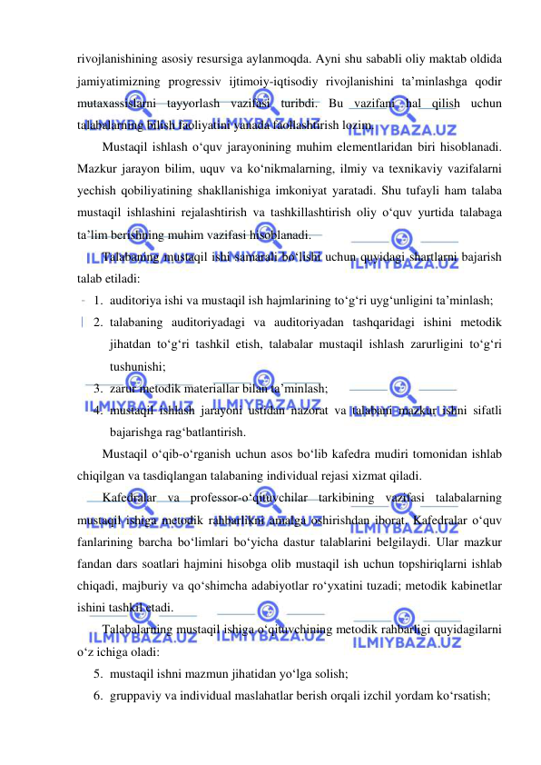  
 
rivojlanishining asosiy resursiga aylanmoqda. Ayni shu sababli oliy maktab oldida 
jamiyatimizning progressiv ijtimoiy-iqtisodiy rivojlanishini ta’minlashga qodir 
mutaxassislarni tayyorlash vazifasi turibdi. Bu vazifani hal qilish uchun 
talabalarning bilish faoliyatini yanada faollashtirish lozim.  
Mustaqil ishlash o‘quv jarayonining muhim elementlaridan biri hisoblanadi. 
Mazkur jarayon bilim, uquv va ko‘nikmalarning, ilmiy va texnikaviy vazifalarni 
yechish qobiliyatining shakllanishiga imkoniyat yaratadi. Shu tufayli ham talaba 
mustaqil ishlashini rejalashtirish va tashkillashtirish oliy o‘quv yurtida talabaga 
ta’lim berishning muhim vazifasi hisoblanadi.  
Talabaning mustaqil ishi samarali bo‘lishi uchun quyidagi shartlarni bajarish 
talab etiladi: 
1. auditoriya ishi va mustaqil ish hajmlarining to‘g‘ri uyg‘unligini ta’minlash; 
2. talabaning auditoriyadagi va auditoriyadan tashqaridagi ishini metodik 
jihatdan to‘g‘ri tashkil etish, talabalar mustaqil ishlash zarurligini to‘g‘ri 
tushunishi; 
3. zarur metodik materiallar bilan ta’minlash; 
4. mustaqil ishlash jarayoni ustidan nazorat va talabani mazkur ishni sifatli 
bajarishga rag‘batlantirish.  
Mustaqil o‘qib-o‘rganish uchun asos bo‘lib kafedra mudiri tomonidan ishlab 
chiqilgan va tasdiqlangan talabaning individual rejasi xizmat qiladi.  
Kafedralar va professor-o‘qituvchilar tarkibining vazifasi talabalarning 
mustaqil ishiga metodik rahbarlikni amalga oshirishdan iborat. Kafedralar o‘quv 
fanlarining barcha bo‘limlari bo‘yicha dastur talablarini belgilaydi. Ular mazkur 
fandan dars soatlari hajmini hisobga olib mustaqil ish uchun topshiriqlarni ishlab 
chiqadi, majburiy va qo‘shimcha adabiyotlar ro‘yxatini tuzadi; metodik kabinetlar 
ishini tashkil etadi. 
Talabalarning mustaqil ishiga o‘qituvchining metodik rahbarligi quyidagilarni 
o‘z ichiga oladi: 
5. mustaqil ishni mazmun jihatidan yo‘lga solish; 
6. gruppaviy va individual maslahatlar berish orqali izchil yordam ko‘rsatish; 
