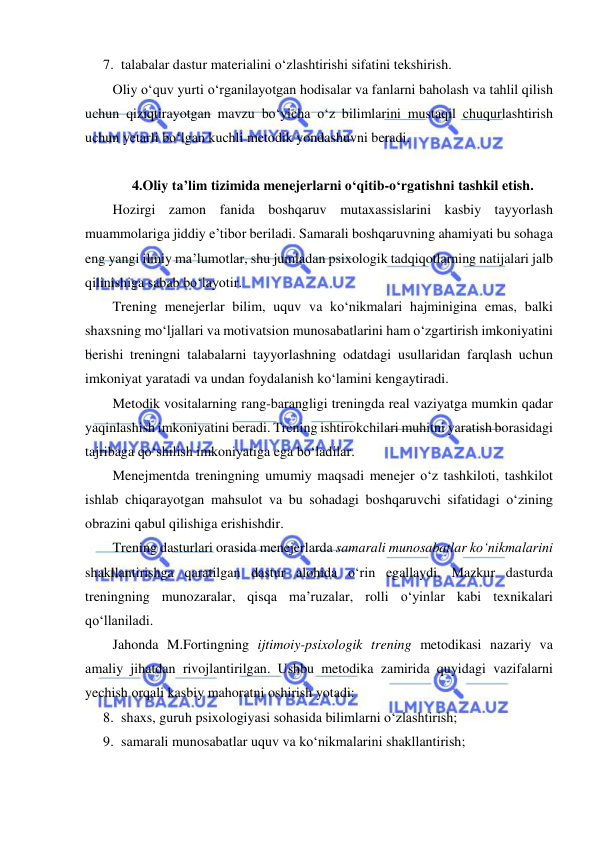  
 
7. talabalar dastur materialini o‘zlashtirishi sifatini tekshirish. 
Oliy o‘quv yurti o‘rganilayotgan hodisalar va fanlarni baholash va tahlil qilish 
uchun qiziqtirayotgan mavzu bo‘yicha o‘z bilimlarini mustaqil chuqurlashtirish 
uchun yetarli bo‘lgan kuchli metodik yondashuvni beradi.  
 
4.Oliy ta’lim tizimida menejerlarni o‘qitib-o‘rgatishni tashkil etish. 
Hozirgi zamon fanida boshqaruv mutaxassislarini kasbiy tayyorlash 
muammolariga jiddiy e’tibor beriladi. Samarali boshqaruvning ahamiyati bu sohaga 
eng yangi ilmiy ma’lumotlar, shu jumladan psixologik tadqiqotlarning natijalari jalb 
qilinishiga sabab bo‘layotir.  
Trening menejerlar bilim, uquv va ko‘nikmalari hajminigina emas, balki 
shaxsning mo‘ljallari va motivatsion munosabatlarini ham o‘zgartirish imkoniyatini 
berishi treningni talabalarni tayyorlashning odatdagi usullaridan farqlash uchun 
imkoniyat yaratadi va undan foydalanish ko‘lamini kengaytiradi.  
Metodik vositalarning rang-barangligi treningda real vaziyatga mumkin qadar 
yaqinlashish imkoniyatini beradi. Trening ishtirokchilari muhitni yaratish borasidagi 
tajribaga qo‘shilish imkoniyatiga ega bo‘ladilar.  
Menejmentda treningning umumiy maqsadi menejer o‘z tashkiloti, tashkilot 
ishlab chiqarayotgan mahsulot va bu sohadagi boshqaruvchi sifatidagi o‘zining 
obrazini qabul qilishiga erishishdir.  
Trening dasturlari orasida menejerlarda samarali munosabatlar ko‘nikmalarini 
shakllantirishga qaratilgan dastur alohida o‘rin egallaydi. Mazkur dasturda 
treningning munozaralar, qisqa ma’ruzalar, rolli o‘yinlar kabi texnikalari 
qo‘llaniladi.  
Jahonda M.Fortingning ijtimoiy-psixologik trening metodikasi nazariy va 
amaliy jihatdan rivojlantirilgan. Ushbu metodika zamirida quyidagi vazifalarni 
yechish orqali kasbiy mahoratni oshirish yotadi: 
8. shaxs, guruh psixologiyasi sohasida bilimlarni o‘zlashtirish; 
9. samarali munosabatlar uquv va ko‘nikmalarini shakllantirish; 
