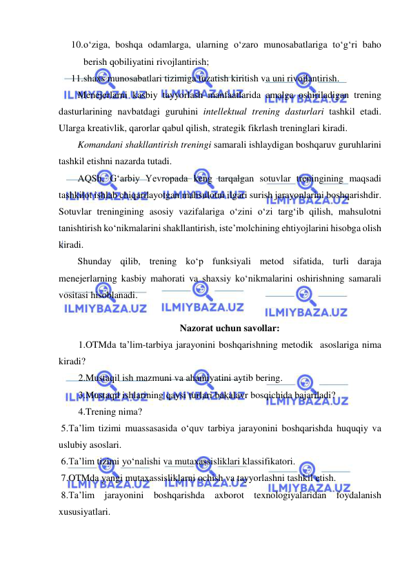  
 
10. o‘ziga, boshqa odamlarga, ularning o‘zaro munosabatlariga to‘g‘ri baho 
berish qobiliyatini rivojlantirish; 
11. shaxs munosabatlari tizimiga tuzatish kiritish va uni rivojlantirish. 
Menejerlarni kasbiy tayyorlash manfaatlarida amalga oshiriladigan trening 
dasturlarining navbatdagi guruhini intellektual trening dasturlari tashkil etadi. 
Ularga kreativlik, qarorlar qabul qilish, strategik fikrlash treninglari kiradi.  
Komandani shakllantirish treningi samarali ishlaydigan boshqaruv guruhlarini 
tashkil etishni nazarda tutadi.  
AQSh, G‘arbiy Yevropada keng tarqalgan sotuvlar treningining maqsadi 
tashkilot ishlab chiqarilayotgan mahsulotni ilgari surish jarayonlarini boshqarishdir. 
Sotuvlar treningining asosiy vazifalariga o‘zini o‘zi targ‘ib qilish, mahsulotni 
tanishtirish ko‘nikmalarini shakllantirish, iste’molchining ehtiyojlarini hisobga olish 
kiradi.  
Shunday qilib, trening ko‘p funksiyali metod sifatida, turli daraja 
menejerlarning kasbiy mahorati va shaxsiy ko‘nikmalarini oshirishning samarali 
vositasi hisoblanadi.  
 
Nazorat uchun savollar: 
1.OTMda ta’lim-tarbiya jarayonini boshqarishning metodik  asoslariga nima 
kiradi? 
2.Mustaqil ish mazmuni va ahamiyatini aytib bering. 
3.Mustaqil ishlarining qaysi turlari bakalavr bosqichida bajariladi? 
4.Trening nima? 
 5.Ta’lim tizimi muassasasida o‘quv tarbiya jarayonini boshqarishda huquqiy va 
uslubiy asoslari. 
 6.Ta’lim tizimi yo‘nalishi va mutaxassisliklari klassifikatori. 
 7.OTMda yangi mutaxassisliklarni ochish va tayyorlashni tashkil etish. 
 8.Ta’lim jarayonini boshqarishda axborot texnologiyalaridan foydalanish 
xususiyatlari. 
 
