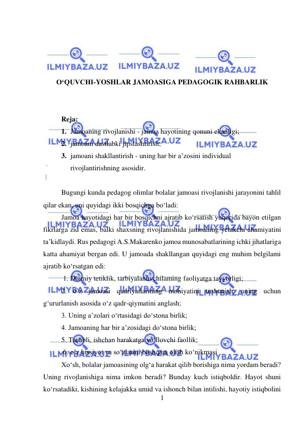  
1 
 
 
 
 
 
O‘QUVCHI-YOSHLAR JAMOASIGA PEDAGOGIK RAHBARLIK 
 
 
 
Reja: 
1. Jamoaning rivojlanishi - jamoa hayotining qonuni ekanligi; 
2. jamoani dastlabki jipslashtirish; 
3. jamoani shakllantirish - uning har bir a’zosini individual 
rivojlantirishning asosidir. 
 
Bugungi kunda pedagog olimlar bolalar jamoasi rivojlanishi jarayonini tahlil 
qilar ekan, uni quyidagi ikki bosqichga bo‘ladi:  
Jamoa hayotidagi har bir bosqichni ajratib ko‘rsatish yuqorida bayon etilgan 
fikrlarga zid emas, balki shaxsning rivojlanishida jamoaning yetakchi ahamiyatini 
ta’kidlaydi. Rus pedagogi A.S.Makarenko jamoa munosabatlarining ichki jihatlariga 
katta ahamiyat bergan edi. U jamoada shakllangan quyidagi eng muhim belgilami 
ajratib ko‘rsatgan edi: 
 1. Doimiy tetiklik, tarbiyalanuvchilaming faoliyatga tayyorligi;  
2. o’z jamoasi qadriyatlarining mohiyatini tushunish, uning uchun 
g‘ururlanish asosida o‘z qadr-qiymatini anglash;  
3. Uning a’zolari o‘rtasidagi do‘stona birlik;  
4. Jamoaning har bir a’zosidagi do‘stona birlik;  
5. Tartibli, ishchan harakatga yo‘llovchi faollik; 
 6. o’z hissiyot va so‘zlarini boshqara olish ko‘nikmasi 
Xo‘sh, bolalar jamoasining olg‘a harakat qilib borishiga nima yordam beradi? 
Uning rivojlanishiga nima imkon beradi? Bunday kuch istiqboldir. Hayot shuni 
ko‘rsatadiki, kishining kelajakka umid va ishonch bilan intilishi, hayotiy istiqbolini 
