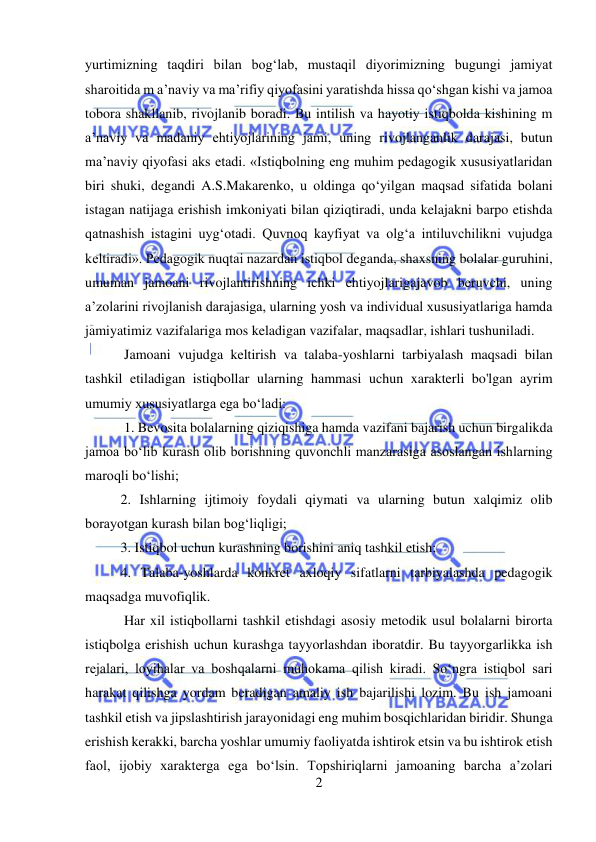  
2 
 
yurtimizning taqdiri bilan bog‘lab, mustaqil diyorimizning bugungi jamiyat 
sharoitida m a’naviy va ma’rifiy qiyofasini yaratishda hissa qo‘shgan kishi va jamoa 
tobora shakllanib, rivojlanib boradi. Bu intilish va hayotiy istiqbolda kishining m 
a’naviy va madaniy ehtiyojlarining jami, uning rivojlanganlik darajasi, butun 
ma’naviy qiyofasi aks etadi. «Istiqbolning eng muhim pedagogik xususiyatlaridan 
biri shuki, degandi A.S.Makarenko, u oldinga qo‘yilgan maqsad sifatida bolani 
istagan natijaga erishish imkoniyati bilan qiziqtiradi, unda kelajakni barpo etishda 
qatnashish istagini uyg‘otadi. Quvnoq kayfiyat va olg‘a intiluvchilikni vujudga 
keltiradi». Pedagogik nuqtai nazardan istiqbol deganda, shaxsning bolalar guruhini, 
umuman jamoani rivojlantirishning ichki ehtiyojlarigajavob beruvchi, uning 
a’zolarini rivojlanish darajasiga, ularning yosh va individual xususiyatlariga hamda 
jamiyatimiz vazifalariga mos keladigan vazifalar, maqsadlar, ishlari tushuniladi. 
 Jamoani vujudga keltirish va talaba-yoshlarni tarbiyalash maqsadi bilan 
tashkil etiladigan istiqbollar ularning hammasi uchun xarakterli bo'lgan ayrim 
umumiy xususiyatlarga ega bo‘ladi: 
 1. Bevosita bolalarning qiziqishiga hamda vazifani bajarish uchun birgalikda 
jamoa bo‘lib kurash olib borishning quvonchli manzarasiga asoslangan ishlarning 
maroqli bo‘lishi;  
2. Ishlarning ijtimoiy foydali qiymati va ularning butun xalqimiz olib 
borayotgan kurash bilan bog‘liqligi;  
3. Istiqbol uchun kurashning borishini aniq tashkil etish;  
4. Talaba-yoshlarda konkret axloqiy sifatlarni tarbiyalashda pedagogik 
maqsadga muvofiqlik. 
 Har xil istiqbollarni tashkil etishdagi asosiy metodik usul bolalarni birorta 
istiqbolga erishish uchun kurashga tayyorlashdan iboratdir. Bu tayyorgarlikka ish 
rejalari, loyihalar va boshqalarni muhokama qilish kiradi. So‘ngra istiqbol sari 
harakat qilishga yordam beradigan amaliy ish bajarilishi lozim. Bu ish jamoani 
tashkil etish va jipslashtirish jarayonidagi eng muhim bosqichlaridan biridir. Shunga 
erishish kerakki, barcha yoshlar umumiy faoliyatda ishtirok etsin va bu ishtirok etish 
faol, ijobiy xarakterga ega bo‘lsin. Topshiriqlarni jamoaning barcha a’zolari 
