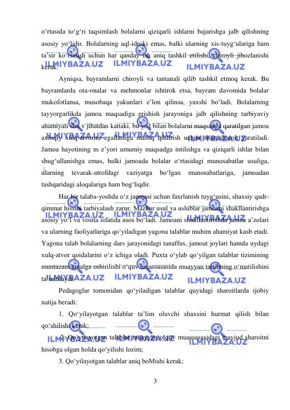  
3 
 
o‘rtasida to‘g‘ri taqsimlash bolalarni qiziqarli ishlarni bajarishga jalb qilishning 
asosiy yo‘lidir. Bolalarning aql-idroki emas, balki ularning xis-tuyg‘ulariga ham 
ta’sir ko‘rsatish uchun har qanday ish aniq tashkil etilishi, chiroyli jihozlanishi 
kerak.  
Ayniqsa, bayramlarni chiroyli va tantanali qilib tashkil etmoq kerak. Bu 
bayramlarda ota-onalar va mehmonlar ishtirok etsa, bayram davomida bolalar 
mukofotlansa, musobaqa yakunlari e’lon qilinsa, yaxshi bo‘ladi. Bolalarning 
tayyorgarlikda jamoa maqsadiga erishish jarayoniga jalb qilishning tarbiyaviy 
ahamiyati shu v jihatdan kattaki, bu yo'l bilan bolalarni maqsadga qaratilgan jamoa 
axloqiy xulq-atvorini egallashga mashq qildirish uchun shart-sharoit yaratiladi. 
Jamoa hayotining m e’yori umumiy maqsadga intilishga va qiziqarli ishlar bilan 
shug‘ullanishga emas, balki jamoada bolalar o‘rtasidagi munosabatlar usuliga, 
ularning 
tevarak-atrofdagi 
vaziyatga 
bo‘lgan 
munosabatlariga, 
jamoadan 
tashqaridagi aloqalariga ham bog‘liqdir.  
Har bir talaba-yoshda o‘z jamoasi uchun faxrlanish tuyg‘usini, shaxsiy qadr-
qimmat hissini tarbiyalash zarur. Mazkur usul va uslublar jamoani shakllantirishga 
asosiy yo‘l va vosita sifatida asos bo‘ladi. Jamoani shakllantirishda jamoa a’zolari 
va ularning faoliyatlariga qo‘yiladigan yagona talablar muhim ahamiyat kasb etadi. 
Yagona talab bolalarning dars jarayonidagi tanaffus, jamoat joylari hamda uydagi 
xulq-atvor qoidalarini o‘z ichiga oladi. Puxta o‘ylab qo‘yilgan talablar tizimining 
muntazam amalga oshirilishi o‘quv muassasasida muayyan tartibning o‘matilishini 
ta’minlaydi.  
Pedagoglar tomonidan qo‘yiladigan talablar quyidagi sharoitlarda ijobiy 
natija beradi:  
1. Qo‘yilayotgan talablar ta’lim oluvchi shaxsini hurmat qilish bilan 
qo‘shilishi kerak; 
 2. Qo‘yilayotgan talablar muayyan o‘quv muassasasidagi mavjud sharoitni 
hisobga olgan holda qo‘yilishi lozim;  
3. Qo‘yilayotgan talablar aniq boMishi kerak; 
