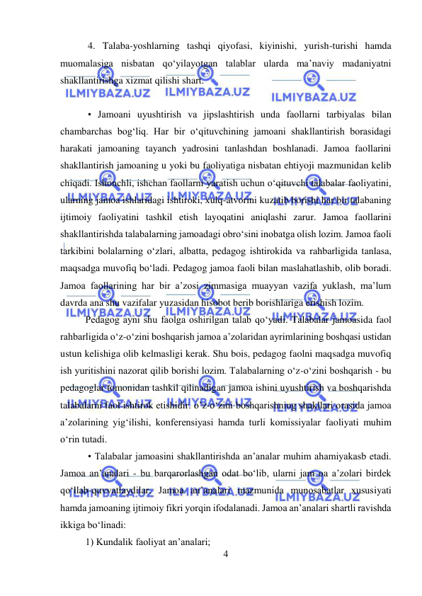  
4 
 
 4. Talaba-yoshlarning tashqi qiyofasi, kiyinishi, yurish-turishi hamda 
muomalasiga nisbatan qo‘yilayotgan talablar ularda ma’naviy madaniyatni 
shakllantirishga xizmat qilishi shart. 
   
 • Jamoani uyushtirish va jipslashtirish unda faollarni tarbiyalas bilan 
chambarchas bog‘liq. Har bir o‘qituvchining jamoani shakllantirish borasidagi 
harakati jamoaning tayanch yadrosini tanlashdan boshlanadi. Jamoa faollarini 
shakllantirish jamoaning u yoki bu faoliyatiga nisbatan ehtiyoji mazmunidan kelib 
chiqadi. Ishonchli, ishchan faollarni yaratish uchun o‘qituvchi talabalar faoliyatini, 
ularning jamoa ishlaridagi ishtiroki, xulq-atvorini kuzatib borishi har bir talabaning 
ijtimoiy faoliyatini tashkil etish layoqatini aniqlashi zarur. Jamoa faollarini 
shakllantirishda talabalarning jamoadagi obro‘sini inobatga olish lozim. Jamoa faoli 
tarkibini bolalarning o‘zlari, albatta, pedagog ishtirokida va rahbarligida tanlasa, 
maqsadga muvofiq bo‘ladi. Pedagog jamoa faoli bilan maslahatlashib, olib boradi. 
Jamoa faollarining har bir a’zosi zimmasiga muayyan vazifa yuklash, ma’lum 
davrda ana shu vazifalar yuzasidan hisobot berib borishlariga erishish lozim.  
Pedagog ayni shu faolga oshirilgan talab qo‘yadi. Talabalar jamoasida faol 
rahbarligida o‘z-o‘zini boshqarish jamoa a’zolaridan ayrimlarining boshqasi ustidan 
ustun kelishiga olib kelmasligi kerak. Shu bois, pedagog faolni maqsadga muvofiq 
ish yuritishini nazorat qilib borishi lozim. Talabalarning o‘z-o‘zini boshqarish - bu 
pedagoglar tomonidan tashkil qilinadigan jamoa ishini uyushtirish va boshqarishda 
talabalarni faol ishtirok etishidir. o’z-o‘zini boshqarishning shakllari orasida jamoa 
a’zolarining yig‘ilishi, konferensiyasi hamda turli komissiyalar faoliyati muhim 
o‘rin tutadi. 
 • Talabalar jamoasini shakllantirishda an’analar muhim ahamiyakasb etadi. 
Jamoa an’analari - bu barqarorlashgan odat bo‘lib, ularni jam oa a’zolari birdek 
qo‘llab-quvvatlaydilar. Jamoa an’analari mazmunida munosabatlar xususiyati 
hamda jamoaning ijtimoiy fikri yorqin ifodalanadi. Jamoa an’analari shartli ravishda 
ikkiga bo‘linadi:  
1) Kundalik faoliyat an’analari; 
