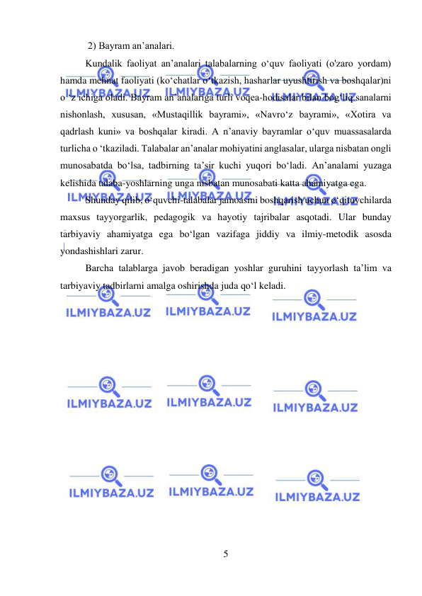  
5 
 
 2) Bayram an’analari.  
Kundalik faoliyat an’analari talabalarning o‘quv faoliyati (o'zaro yordam) 
hamda mehnat faoliyati (ko‘chatlar o‘tkazish, hasharlar uyushtirish va boshqalar)ni 
o ‘z ichiga oladi. Bayram an’analariga turli voqea-hodisalar bilan bog‘liq sanalarni 
nishonlash, xususan, «Mustaqillik bayrami», «Navro‘z bayrami», «Xotira va 
qadrlash kuni» va boshqalar kiradi. A n’anaviy bayramlar o‘quv muassasalarda 
turlicha o ‘tkaziladi. Talabalar an’analar mohiyatini anglasalar, ularga nisbatan ongli 
munosabatda bo‘lsa, tadbirning ta’sir kuchi yuqori bo‘ladi. An’analami yuzaga 
kelishida talaba-yoshlarning unga nisbatan munosabati katta ahamiyatga ega.  
Shunday qilib, o‘quvchi-talabalar jamoasini boshqarish uchun o‘qituvchilarda 
maxsus tayyorgarlik, pedagogik va hayotiy tajribalar asqotadi. Ular bunday 
tarbiyaviy ahamiyatga ega bo‘lgan vazifaga jiddiy va ilmiy-metodik asosda 
yondashishlari zarur. 
Barcha talablarga javob beradigan yoshlar guruhini tayyorlash ta’lim va 
tarbiyaviy tadbirlarni amalga oshirishda juda qo‘l keladi. 
 
