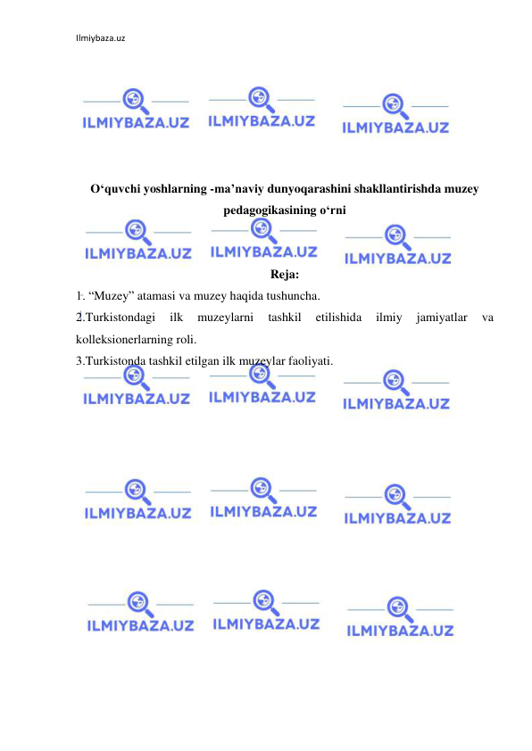 Ilmiybaza.uz 
 
 
 
 
 
 
 
O‘quvchi yoshlarning -ma’naviy dunyoqarashini shakllantirishda muzey 
pedagogikasining o‘rni 
 
 
Reja: 
1. “Muzey” atamasi va muzey haqida tushuncha.  
2.Turkistondagi 
ilk 
muzeylarni 
tashkil 
etilishida 
ilmiy 
jamiyatlar 
va 
kolleksionerlarning roli.  
3.Turkistonda tashkil etilgan ilk muzeylar faoliyati. 
 
 
 
 
 
 
 
 
 
 
 
 
 
 
