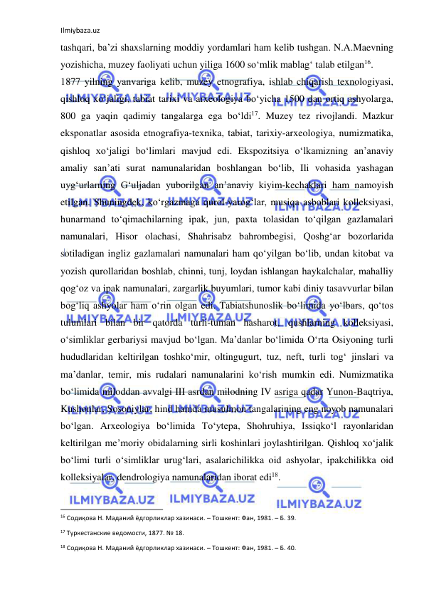 Ilmiybaza.uz 
 
tashqari, ba’zi shaxslarning moddiy yordamlari ham kelib tushgan. N.A.Maevning 
yozishicha, muzey faoliyati uchun yiliga 1600 so‘mlik mablag‘ talab etilgan16. 
1877 yilning yanvariga kelib, muzey etnografiya, ishlab chiqarish texnologiyasi, 
qishloq xo‘jaligi, tabiat tarixi va arxeologiya bo‘yicha 1500 dan ortiq ashyolarga, 
800 ga yaqin qadimiy tangalarga ega bo‘ldi17. Muzey tez rivojlandi. Mazkur 
eksponatlar asosida etnografiya-texnika, tabiat, tarixiy-arxeologiya, numizmatika, 
qishloq xo‘jaligi bo‘limlari mavjud edi. Ekspozitsiya o‘lkamizning an’anaviy 
amaliy san’ati surat namunalaridan boshlangan bo‘lib, Ili vohasida yashagan 
uyg‘urlarning G‘uljadan yuborilgan an’anaviy kiyim-kechaklari ham namoyish 
etilgan. Shuningdek, ko‘rgazmaga qurol-yarog‘lar, musiqa asboblari kolleksiyasi, 
hunarmand to‘qimachilarning ipak, jun, paxta tolasidan to‘qilgan gazlamalari 
namunalari, Hisor olachasi, Shahrisabz bahrombegisi, Qoshg‘ar bozorlarida 
sotiladigan ingliz gazlamalari namunalari ham qo‘yilgan bo‘lib, undan kitobat va 
yozish qurollaridan boshlab, chinni, tunj, loydan ishlangan haykalchalar, mahalliy 
qog‘oz va ipak namunalari, zargarlik buyumlari, tumor kabi diniy tasavvurlar bilan 
bog‘liq ashyolar ham o‘rin olgan edi. Tabiatshunoslik bo‘limida yo‘lbars, qo‘tos 
tulumlari bilan bir qatorda turli-tuman hasharot, qushlarning kolleksiyasi, 
o‘simliklar gerbariysi mavjud bo‘lgan. Ma’danlar bo‘limida O‘rta Osiyoning turli 
hududlaridan keltirilgan toshko‘mir, oltingugurt, tuz, neft, turli tog‘ jinslari va 
ma’danlar, temir, mis rudalari namunalarini ko‘rish mumkin edi. Numizmatika 
bo‘limida miloddan avvalgi III asrdan milodning IV asriga qadar Yunon-Baqtriya, 
Kushonlar, Sosoniylar, hind hamda musulmon tangalarining eng noyob namunalari 
bo‘lgan. Arxeologiya bo‘limida To‘ytepa, Shohruhiya, Issiqko‘l rayonlaridan 
keltirilgan me’moriy obidalarning sirli koshinlari joylashtirilgan. Qishloq xo‘jalik 
bo‘limi turli o‘simliklar urug‘lari, asalarichilikka oid ashyolar, ipakchilikka oid 
kolleksiyalar, dendrologiya namunalaridan iborat edi18.  
                                                           
16 Содиқова Н. Маданий ёдгорликлар хазинаси. – Тошкент: Фан, 1981. – Б. 39. 
17 Туркестанские ведомости, 1877. № 18. 
18 Содиқова Н. Маданий ёдгорликлар хазинаси. – Тошкент: Фан, 1981. – Б. 40. 
