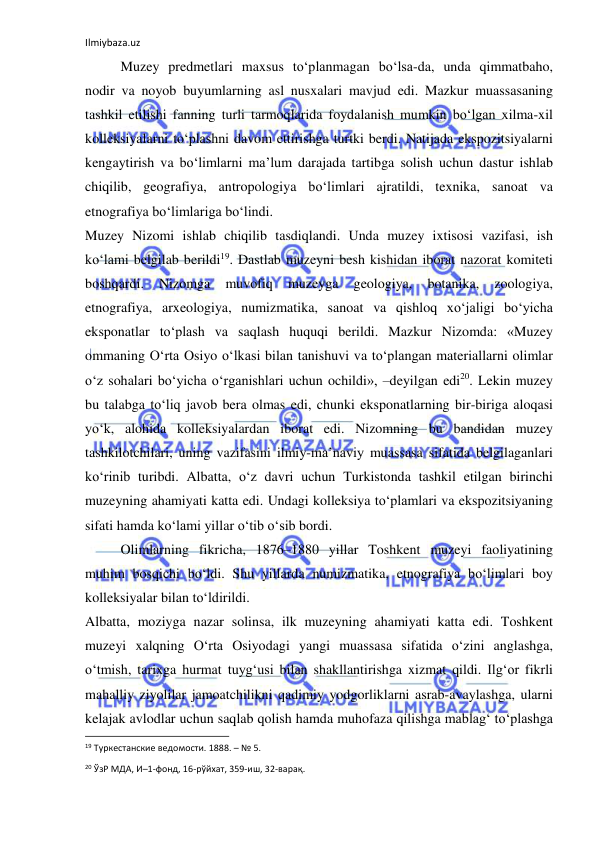 Ilmiybaza.uz 
 
Muzey predmetlari maxsus to‘planmagan bo‘lsa-da, unda qimmatbaho, 
nodir va noyob buyumlarning asl nusxalari mavjud edi. Mazkur muassasaning 
tashkil etilishi fanning turli tarmoqlarida foydalanish mumkin bo‘lgan xilma-xil 
kolleksiyalarni to‘plashni davom ettirishga turtki berdi. Natijada ekspozitsiyalarni 
kengaytirish va bo‘limlarni ma’lum darajada tartibga solish uchun dastur ishlab 
chiqilib, geografiya, antropologiya bo‘limlari ajratildi, texnika, sanoat va 
etnografiya bo‘limlariga bo‘lindi. 
Muzey Nizomi ishlab chiqilib tasdiqlandi. Unda muzey ixtisosi vazifasi, ish 
ko‘lami belgilab berildi19. Dastlab muzeyni besh kishidan iborat nazorat komiteti 
boshqardi. 
Nizomga 
muvofiq 
muzeyga 
geologiya, 
botanika, 
zoologiya, 
etnografiya, arxeologiya, numizmatika, sanoat va qishloq xo‘jaligi bo‘yicha 
eksponatlar to‘plash va saqlash huquqi berildi. Mazkur Nizomda: «Muzey 
ommaning O‘rta Osiyo o‘lkasi bilan tanishuvi va to‘plangan materiallarni olimlar 
o‘z sohalari bo‘yicha o‘rganishlari uchun ochildi», –deyilgan edi20. Lekin muzey 
bu talabga to‘liq javob bera olmas edi, chunki eksponatlarning bir-biriga aloqasi 
yo‘k, alohida kolleksiyalardan iborat edi. Nizomning bu bandidan muzey 
tashkilotchilari, uning vazifasini ilmiy-ma’naviy muassasa sifatida belgilaganlari 
ko‘rinib turibdi. Albatta, o‘z davri uchun Turkistonda tashkil etilgan birinchi 
muzeyning ahamiyati katta edi. Undagi kolleksiya to‘plamlari va ekspozitsiyaning 
sifati hamda ko‘lami yillar o‘tib o‘sib bordi. 
Olimlarning fikricha, 1876–1880 yillar Toshkent muzeyi faoliyatining 
muhim bosqichi bo‘ldi. Shu yillarda numizmatika, etnografiya bo‘limlari boy 
kolleksiyalar bilan to‘ldirildi. 
Albatta, moziyga nazar solinsa, ilk muzeyning ahamiyati katta edi. Toshkent 
muzeyi xalqning O‘rta Osiyodagi yangi muassasa sifatida o‘zini anglashga, 
o‘tmish, tarixga hurmat tuyg‘usi bilan shakllantirishga xizmat qildi. Ilg‘or fikrli 
mahalliy ziyolilar jamoatchilikni qadimiy yodgorliklarni asrab-avaylashga, ularni 
kelajak avlodlar uchun saqlab qolish hamda muhofaza qilishga mablag‘ to‘plashga 
                                                           
19 Туркестанские ведомости. 1888. – № 5. 
20 ЎзР МДА, И–1-фонд, 16-рўйхат, 359-иш, 32-варақ. 
