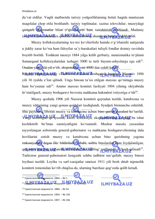 Ilmiybaza.uz 
 
da’vat etdilar. Vaqtli matbuotda tarixiy yodgorliklarning holati haqida muntazam 
maqolalar chop etila boshlanib, tarixiy topilmalar, xazina izlovchilar, muzeydagi 
qiziqarli eksponatlar bilan o‘quvchilarni ham tanishtirish boshlandi. Madaniy 
yodgorliklarni muhofaza qilishda muzeylarning ahamiyati batafsil tahlil etildi.  
Muzey kolleksiyalarining tez-tez ko‘chirilishi hamda o‘g‘irlanishi natijasida 
u jiddiy zarar ko‘rsa ham fidoyilar sa’y-harakatlari tufayli fondlar doimiy ravishda 
boyitib borildi. Toshkent muzeyi 1884 yilga kelib gerbariy, numizmatika to‘plami 
Samarqand kolleksiyalaridan tashqari 3000 ta turli buyum-ashyolarga ega edi21. 
Oradan yana ikki yil o‘tib, eksponatlar soni 4000 dan oshib ketdi22. 
Rossiya imperiyasining «Turkiston o‘lkasini boshqarish haqidagi Nizomi» 1886 
yili 16 iyulda e’lon qilindi. Unga binoan ta’sis etilgan maxsus qo‘mitaga muzey 
ham bo‘ysunar edi23. Ammo maxsus komitet faoliyati 1904 yilning oktyabrida 
to‘xtatilgach, muzey boshqaruvi bevosita mahkama hukmdori ixtiyoriga o‘tdi24. 
Muzey qoshida 1906 yili Nazorat komiteti qaytadan tuzildi, kutubxona va 
muzey ishlarining yangi qonun-qoidalari tasdiqlandi, byudjeti birmuncha oshirildi. 
Shu paytdan e’tiboran muzey va kutubxona uchun bino qurish masalasi ko‘tarildi. 
Yangi keltirilgan qo‘lyozma, kitob, kolleksiya, eksponatlarning ko‘pligi bu ishni 
kechiktirib bo‘lmas zaruriyatligini ko‘rsatardi. Mazkur masala yuzasidan 
tayyorlangan axborotda general-gubernator va mahkama boshqaruvchisining dala 
hovlilarini sotish muzey va kutubxona uchun bino qurishning yagona 
imkoniyatidir degan fikr bildiriladi. Sababi, ushbu binolardan kam foydalanilgan, 
qolaversa ularning saqlanishi uchun ma’lum mablag‘ sarflanishi ro‘kach qilinadi25. 
Turkiston general-gubernatori kengashi ushbu tadbirni ma’qullab, muzey binosi 
loyihasi tuzildi. Loyiha va sarf-xarajatlar smetasi 1911 yili bosh shtab injenerlik 
komiteti tomonidan ko‘rib chiqilsa-da, ularning barchasi qog‘ozda qolib ketadi. 
                                                           
21 Туркестанские ведомости. 1894. – № 1. 
22 Сирдарё вилояти обзори. – Тошкент. 1887. – Б. 329-330. 
23 Туркестанские ведомости. 1889. – № 54. 
24 Туркестанские ведомости. 1904. – № 156. 
25 Туркестанские ведомости. 1907. – № 166. 
