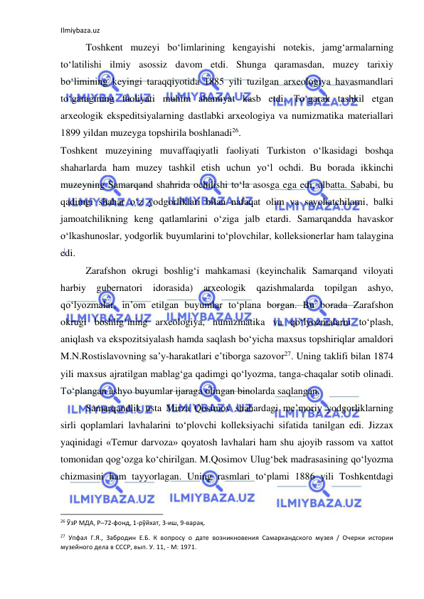 Ilmiybaza.uz 
 
Toshkent muzeyi bo‘limlarining kengayishi notekis, jamg‘armalarning 
to‘latilishi ilmiy asossiz davom etdi. Shunga qaramasdan, muzey tarixiy 
bo‘limining keyingi taraqqiyotida 1885 yili tuzilgan arxeologiya havasmandlari 
to‘garagining faoliyati muhim ahamiyat kasb etdi. To‘garak tashkil etgan 
arxeologik ekspeditsiyalarning dastlabki arxeologiya va numizmatika materiallari 
1899 yildan muzeyga topshirila boshlanadi26. 
Toshkent muzeyining muvaffaqiyatli faoliyati Turkiston o‘lkasidagi boshqa 
shaharlarda ham muzey tashkil etish uchun yo‘l ochdi. Bu borada ikkinchi 
muzeyning Samarqand shahrida ochilishi to‘la asosga ega edi, albatta. Sababi, bu 
qadimgi shahar o‘z yodgorliklari bilan nafaqat olim va sayohatchilarni, balki 
jamoatchilikning keng qatlamlarini o‘ziga jalb etardi. Samarqandda havaskor 
o‘lkashunoslar, yodgorlik buyumlarini to‘plovchilar, kolleksionerlar ham talaygina 
edi. 
Zarafshon okrugi boshlig‘i mahkamasi (keyinchalik Samarqand viloyati 
harbiy 
gubernatori 
idorasida) 
arxeologik 
qazishmalarda 
topilgan 
ashyo, 
qo‘lyozmalar, in’om etilgan buyumlar to‘plana borgan. Bu borada Zarafshon 
okrugi boshlig‘ining arxeologiya, numizmatika va qo‘lyozmalarni to‘plash, 
aniqlash va ekspozitsiyalash hamda saqlash bo‘yicha maxsus topshiriqlar amaldori 
M.N.Rostislavovning sa’y-harakatlari e’tiborga sazovor27. Uning taklifi bilan 1874 
yili maxsus ajratilgan mablag‘ga qadimgi qo‘lyozma, tanga-chaqalar sotib olinadi. 
To‘plangan ashyo buyumlar ijaraga olingan binolarda saqlangan. 
Samarqandlik usta Mirza Qosimov shahardagi me’moriy yodgorliklarning 
sirli qoplamlari lavhalarini to‘plovchi kolleksiyachi sifatida tanilgan edi. Jizzax 
yaqinidagi «Temur darvoza» qoyatosh lavhalari ham shu ajoyib rassom va xattot 
tomonidan qog‘ozga ko‘chirilgan. M.Qosimov Ulug‘bek madrasasining qo‘lyozma 
chizmasini ham tayyorlagan. Uning rasmlari to‘plami 1886 yili Toshkentdagi 
                                                           
26 ЎзР МДА, Р–72-фонд, 1-рўйхат, 3-иш, 9-варақ. 
27 Упфал Г.Я., Забродин Е.Б. К вопросу о дате возникновения Самаркандского музея / Очерки истории 
музейного дела в СССР, вып. У. 11, - М: 1971. 
