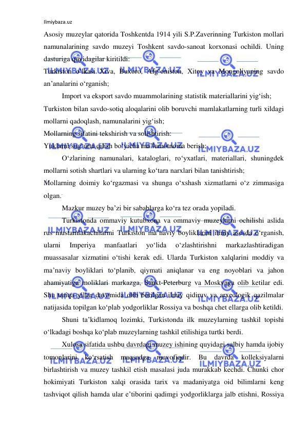 Ilmiybaza.uz 
 
Asosiy muzeylar qatorida Toshkentda 1914 yili S.P.Zaverinning Turkiston mollari 
namunalarining savdo muzeyi Toshkent savdo-sanoat korxonasi ochildi. Uning 
dasturiga quyidagilar kiritildi: 
Turkiston o‘lkasi Xiva, Buxoro, Afg‘oniston, Xitoy va Mongoliyaning savdo 
an’analarini o‘rganish; 
Import va eksport savdo muammolarining statistik materiallarini yig‘ish; 
Turkiston bilan savdo-sotiq aloqalarini olib boruvchi mamlakatlarning turli xildagi 
mollarni qadoqlash, namunalarini yig‘ish; 
Mollarning sifatini tekshirish va solishtirish: 
Yuklarni sug‘urta qilish bo‘yicha ma’lumotnoma berish; 
O‘zlarining namunalari, kataloglari, ro‘yxatlari, materiallari, shuningdek 
mollarni sotish shartlari va ularning ko‘tara narxlari bilan tanishtirish; 
Mollarning doimiy ko‘rgazmasi va shunga o‘xshash xizmatlarni o‘z zimmasiga 
olgan.. 
Mazkur muzey ba’zi bir sabablarga ko‘ra tez orada yopiladi. 
Turkistonda ommaviy kutubxona va ommaviy muzeylarni ochilishi aslida 
rus mustamlakachilarini Turkiston ma’naviy boyliklarini ilmiy asosda o‘rganish, 
ularni 
Imperiya 
manfaatlari 
yo‘lida 
o‘zlashtirishni 
markazlashtiradigan 
muassasalar xizmatini o‘tishi kerak edi. Ularda Turkiston xalqlarini moddiy va 
ma’naviy boyliklari to‘planib, qiymati aniqlanar va eng noyoblari va jahon 
ahamiyatiga moliklari markazga, Sankt-Peterburg va Moskvaga olib ketilar edi. 
Shu tariqa yillar davomida olib borilgan ilmiy qidiruv va arxeologik qazilmalar 
natijasida topilgan ko‘plab yodgorliklar Rossiya va boshqa chet ellarga olib ketildi. 
Shuni ta’kidlamoq lozimki, Turkistonda ilk muzeylarning tashkil topishi 
o‘lkadagi boshqa ko‘plab muzeylarning tashkil etilishiga turtki berdi. 
Xulosa sifatida ushbu davrdagi muzey ishining quyidagi salbiy hamda ijobiy 
tomonlarini ko‘rsatish maqsadga muvofiqdir. Bu davrda kolleksiyalarni 
birlashtirish va muzey tashkil etish masalasi juda murakkab kechdi. Chunki chor 
hokimiyati Turkiston xalqi orasida tarix va madaniyatga oid bilimlarni keng 
tashviqot qilish hamda ular e’tiborini qadimgi yodgorliklarga jalb etishni, Rossiya 
