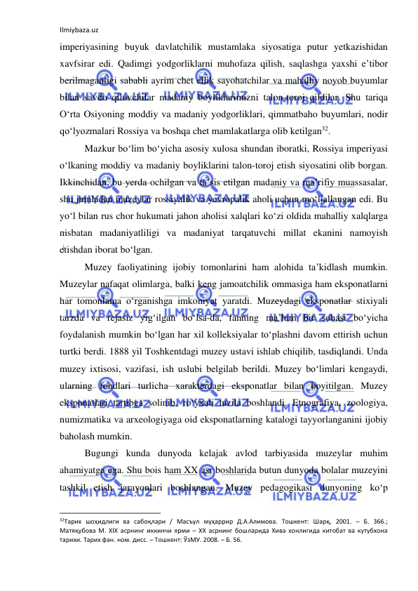 Ilmiybaza.uz 
 
imperiyasining buyuk davlatchilik mustamlaka siyosatiga putur yetkazishidan 
xavfsirar edi. Qadimgi yodgorliklarni muhofaza qilish, saqlashga yaxshi e’tibor 
berilmaganligi sababli ayrim chet ellik sayohatchilar va mahalliy noyob buyumlar 
bilan savdo qiluvchilar madaniy boyliklarimizni talon-toroj qildilar. Shu tariqa 
O‘rta Osiyoning moddiy va madaniy yodgorliklari, qimmatbaho buyumlari, nodir 
qo‘lyozmalari Rossiya va boshqa chet mamlakatlarga olib ketilgan32. 
Mazkur bo‘lim bo‘yicha asosiy xulosa shundan iboratki, Rossiya imperiyasi 
o‘lkaning moddiy va madaniy boyliklarini talon-toroj etish siyosatini olib borgan. 
Ikkinchidan, bu yerda ochilgan va ta’sis etilgan madaniy va ma’rifiy muassasalar, 
shu jumladan muzeylar rossiyalik va yevropalik aholi uchun mo‘ljallangan edi. Bu 
yo‘l bilan rus chor hukumati jahon aholisi xalqlari ko‘zi oldida mahalliy xalqlarga 
nisbatan madaniyatliligi va madaniyat tarqatuvchi millat ekanini namoyish 
etishdan iborat bo‘lgan. 
Muzey faoliyatining ijobiy tomonlarini ham alohida ta’kidlash mumkin. 
Muzeylar nafaqat olimlarga, balki keng jamoatchilik ommasiga ham eksponatlarni 
har tomonlama o‘rganishga imkoniyat yaratdi. Muzeydagi eksponatlar stixiyali 
tarzda va rejasiz yig‘ilgan bo‘lsa-da, fanning ma’lum bir sohasi bo‘yicha 
foydalanish mumkin bo‘lgan har xil kolleksiyalar to‘plashni davom ettirish uchun 
turtki berdi. 1888 yil Toshkentdagi muzey ustavi ishlab chiqilib, tasdiqlandi. Unda 
muzey ixtisosi, vazifasi, ish uslubi belgilab berildi. Muzey bo‘limlari kengaydi, 
ularning fondlari turlicha xarakterdagi eksponatlar bilan boyitilgan. Muzey 
eksponatlari tartibga solinib, ro‘yxati tuzila boshlandi. Etnografiya, zoologiya, 
numizmatika va arxeologiyaga oid eksponatlarning katalogi tayyorlanganini ijobiy 
baholash mumkin. 
Bugungi kunda dunyoda kelajak avlod tarbiyasida muzeylar muhim 
ahamiyatga ega. Shu bois ham XX asr boshlarida butun dunyoda bolalar muzeyini 
tashkil etish jarayonlari boshlangan. Muzey pedagogikasi dunyoning ko‘p 
                                                           
32Тарих шоҳидлиги ва сабоқлари / Масъул муҳаррир Д.А.Алимова. Тошкент: Шарқ, 2001. – Б. 366.; 
Матяқубова М. ХIХ асрнинг иккинчи ярми – ХХ асрнинг бошларида Хива хонлигида китобат ва кутубхона 
тарихи. Тарих фан. ном. дисс. – Тошкент: ЎзМУ. 2008. – Б. 56. 
