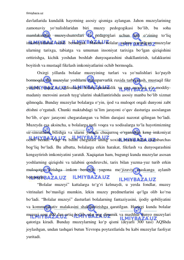 Ilmiybaza.uz 
 
davlatlarida kundalik hayotning asosiy qismiga aylangan. Jahon muzeylarining 
zamonaviy 
yo‘nalishlaridan 
biri 
muzey 
pedogogikasi 
bo‘lib, 
bu 
soha 
mamlakatimiz muzeyshunoslari va pedagoglari uchun hali o‘zining to‘liq 
imkoniyatlarini ochib bermagan. Maxsus bolalar uchun yaratilgan muzeylar 
ularning tarixga, tabiatga va umuman insoniyat tarixiga bo‘lgan qiziqishini 
orttirishga, kichik yoshdan boshlab dunyoqarashini shakllantirish, tafakkurini 
boyitish va mustaqil fikrlash imkoniyatlarini ochib bermoqda. 
Oxirgi yillarda bolalar muzeyining turlari va yo‘nalishlari ko‘payib 
bormoqda. Bu muzeylar yoshlarni vatanparvarlik ruxida tarbiyalash, mustaqil fikr 
yuritish, voqea va xodisalarga befarq qaramaslik va eng asosiysi o‘z moddiy-
madaniy merosini asrash tuyg‘ularini shakllantirishda asosiy manba bo‘lib xizmat 
qilmoqda. Bunday muzeylar bolalarga o‘yin, ijod va muloqot orqali dunyoni zabt 
etishni o‘rgatadi. Chunki maktabdagi ta’lim jarayoni o‘quv dasturiga asoslangan 
bo‘lib, o‘quv jarayoni chegaralangan va bilim darajasi nazorat qilingan bo‘ladi. 
Muzeyda esa aksincha, u bolalarga turli voqea va xodisalarga to‘la hayotimizning 
sir-sinoatlarni bilishga va ularni yanada chuqurroq o‘rganishga keng imkoniyat 
ochib beradi. Vaqt va bilim chegarasi uning xoxish irodasi bilan chambarchas 
bog‘liq bo‘ladi. Bu albatta, bolalarga erkin harakat, fikrlash va dunyoqarashini 
kengaytirish imkoniyatini yaratdi. Xaqiqatan ham, bugungi kunda muzeylar asosan 
yoshlarning qiziqishi va talabini qondiruvchi, tarix bilan yuzma-yuz turib erkin 
muloqotga kirishga imkon beruvchi yagona mo‘jizaviy maskanga aylanib 
bormoqda.  
“Bolalar muzeyi” kattalarga to‘g‘ri kelmaydi, u yerda fondlar, muzey 
vitrinalari bo‘masligi mumkin, lekin muzey predmetlarini qo‘lga olib ko‘rsa 
bo‘ladi. “Bolalar muzeyi” dasturlari bolalarning fantaziyasini, ijodiy qobiliyatini 
va kommunikativ malakasini shakllantirishga qaratilgan. Hozirgi kunda bolalar 
muzeyi soni 400 dan ortiq bo‘lib, ular eng dinamik va mashhur dunyo muzeylari 
qatoriga kiradi. Bunday muzeylarning ko‘p qismi (deyarli 300 tasi) AQShda 
joylashgan, undan tashqari butun Yevropa poytaxtlarida bu kabi muzeylar faoliyat 
yuritadi. 
