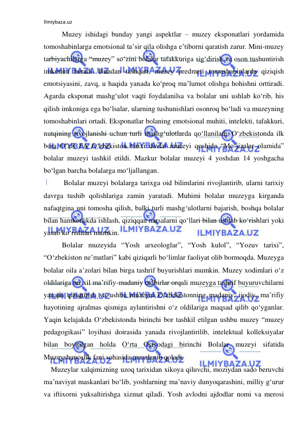 Ilmiybaza.uz 
 
Muzey ishidagi bunday yangi aspektlar – muzey eksponatlari yordamida 
tomoshabinlarga emotsional ta’sir qila olishga e’tiborni qaratish zarur. Mini-muzey 
tarbiyachilarga “muzey” so‘zini bolalar tafakkuriga sig‘dirish va oson tushuntirish 
imkonini beradi. Bundan tashqari, muzey predmeti tomoshabinlarda qiziqish 
emotsiyasini, zavq, u haqida yanada ko‘proq ma’lumot olishga hohishni orttiradi. 
Agarda eksponat mashg‘ulot vaqti foydalanilsa va bolalar uni ushlab ko‘rib, his 
qilish imkoniga ega bo‘lsalar, ularning tushunishlari osonroq bo‘ladi va muzeyning 
tomoshabinlari ortadi. Eksponatlar bolaning emotsional muhiti, intelekti, tafakkuri, 
nutqining rivojlanishi uchun turli mashg‘ulotlarda qo‘llaniladi. O‘zbekistonda ilk 
bora O‘zR FA O‘zbekiston tarixi davlat muzeyi qoshida “Mo‘jizalar olamida” 
bolalar muzeyi tashkil etildi. Mazkur bolalar muzeyi 4 yoshdan 14 yoshgacha 
bo‘lgan barcha bolalarga mo‘ljallangan. 
 Bolalar muzeyi bolalarga tarixga oid bilimlarini rivojlantirib, ularni tarixiy 
davrga tushib qolishlariga zamin yaratadi. Muhimi bolalar muzeyga kirganda 
nafaqtgina uni tomosha qilish, balki turli mashg‘ulotlarni bajarish, boshqa bolalar 
bilan hamkorlikda ishlash, qiziqqan narsalarni qo‘llari bilan ushlab ko‘rishlari yoki 
yasab ko‘rishlari mumkin. 
Bolalar muzeyida “Yosh arxeologlar”, “Yosh kulol”, “Yozuv tarixi”, 
“O‘zbekiston ne’matlari” kabi qiziqarli bo‘limlar faoliyat olib bormoqda. Muzeyga 
bolalar oila a’zolari bilan birga tashrif buyurishlari mumkin. Muzey xodimlari o‘z 
oldilariga tur xil ma’rifiy-madaniy tadbirlar orqali muzeyga tashrif buyuruvchilarni 
yanada qiziqtirish va ushbu muzeyni O‘zbekistonning madaniy, ijodiy, ma’rifiy 
hayotining ajralmas qismiga aylantirishni o‘z oldilariga maqsad qilib qo‘yganlar. 
Yaqin kelajakda O‘zbekistonda birinchi bor tashkil etilgan ushbu muzey “muzey 
pedagogikasi” loyihasi doirasida yanada rivojlantirilib, intelektual kolleksiyalar 
bilan boyitilgan holda O‘rta Osiyodagi birinchi Bolalar muzeyi sifatida 
Muzeyshunoslik fani sohasida muxrlanib qoladi. 
    Muzeylar xalqimizning uzoq tarixidan xikoya qiluvchi, moziydan sado beruvchi 
ma’naviyat maskanlari bo‘lib, yoshlarning ma’naviy dunyoqarashini, milliy g‘urur 
va iftixorni yuksaltirishga xizmat qiladi. Yosh avlodni ajdodlar nomi va merosi 
