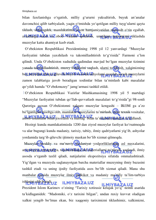 Ilmiybaza.uz 
 
bilan faxrlanishga o‘rgatish, milliy g‘ururni yuksaltirish, buyuk an’analar 
davomchisi qilib tarbiyalash, yaqin o‘tmishda yo‘qotilgan milliy tuyg‘ularni qayta 
tiklash, shuningdek, mamlakatimiz jaxon hamjamiyatidan munosib o‘rin egallab, 
avlodlarga ozod va obod Vatanni qoldirish, unutilgan tariximizni tiklashda 
muzeylar katta ahamiyat kasb etadi. 
   O‘zbekiston Respublikasi Prezidentining 1998 yil 12 yanvardagi “Muzeylar 
faoliyatini tubdan yaxshilash va takomillashtirish to‘g‘risida” Farmoni e’lon 
qilindi. Unda O‘zbekiston xududida qadimdan mavjud bo‘lgan muzeylar tizimini 
yanada takomillashtirish, muzey fondlarini saqlash, ularni to‘ldirish, xalqimizning 
boy tarixidan xikoya qiluvchi noyob va nodir ashyolarni avaylab asrash muzeylarni 
zamon talablariga javob beradigan xodimlar bilan ta’minlash kabi masalalar 
qo‘yildi hamda “O‘zbekmuzey” jamg‘armasi tashkil etildi. 
   O‘zbekiston Respublikasi Vazirlar Mashkamasining 1998 yil 5 martdagi 
“Muzeylar faoliyatini tubdan qo‘llab-quvvatlash masalalari to‘g‘risida”gi 98-sonli 
Qaroriga asosan O‘zbekistonni xalqaro muzeylar kengashi – IKOM ga a’zo 
bo‘lganligini hisobga olib, mamlakat muzeylarini ta’mirlash, zarur texnik vositalar, 
asbob-uskunalar bilan jixozlash va mablag‘ bilan ta’minlash masalasi ta’kidlandi. 
   Hozirgi kunda mamlakatimizda 1200 dan ziyod muzeylar faoliyat ko‘rsatmoqda 
va ular bugungi kunda madaniy, tarixiy, tabiiy, ilmiy qadriyatlarni yig‘ib, ashyolar 
yordamida targ‘ib qiluvchi ijtimoiy maskan bo‘lib xizmat qilmoqda. 
  Muzeylar moddiy va ma’naviy madaniyat yodgorliklarining asl nusxalarini, 
arxeologiya, etnografiya, toponomikaga oid materiallarni to‘playdi, saqlaydi, ilmiy 
asosda o‘rganib taxlil qiladi, natijalarini ekspozitsiya sifatida ommalashtiradi. 
Yig‘ilgan va muzeyda saqlanayotgan barcha materiallar muzeyning ilmiy bazasini 
tashkil etadi va uning ijodiy faoliyatida asos bo‘lib xizmat qiladi. Mana shu 
manbalar asosida muzeylar ilmiy tadkikot va madaniy ma’rifiy ta’lim-tarbiya 
ishlarini olib boradi. 
Prezident Islom Karimov o‘zining “Tarixiy xotirasiz kelajak yo‘q” nomli asarida 
ta’kidlaganidek: “Madomiki, o‘z tarixini bilgan”, undan ruxiy kuvvat oladigan 
xalkni yengib bo‘lmas ekan, biz xaqqoniy tariximizni tiklashimiz, xalkimizni, 
