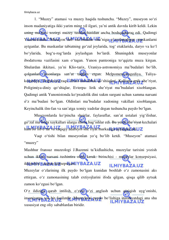 Ilmiybaza.uz 
 
1. “Muzey” atamasi va muzey haqida tushuncha. “Muzey”, museyon so‘zi 
inson madaniyatiga ikki yarim ming yil ilgari, ya’ni antik davrda kirib keldi. Lekin 
uning ma’nosi xozirgi muzey tushunchasidan ancha boshqacharoq edi. Qadimgi 
Yunonistonda “Museyon”deb ma’budalar sha’niga e’zozlanadigan maskanlarni 
aytganlar. Bu maskanlar tabiatning go‘zal joylarida, tog‘ etaklarida, daryo va ko‘l 
bo‘ylarida, 
bog‘u-rog‘larda 
joylashgan 
bo‘lardi. 
Shuningdek 
museyonlar 
ibodatxona vazifasini xam o‘tagan. Yunon panteoniga to‘qqizta muza kirgan. 
Shulardan ikkitasi, ya’ni Klio-tarix, Uraniya-astronomiya ma’budalari bo‘lib, 
qolganlari insonlarga san’at taqdim etgan: Melpomena-tragediya, Taliya- 
komediya, Terpsixora-raqs, Erato-muxabbat qo‘shiiqlari, Kalliopa-epik she’riyat, 
Poligimiya-diniy qo‘shiqlar, Evterpa- lirik she’riyat ma’budalari xisoblangan. 
Qadimgi antik Yunonistonda ko‘pxudolik dini xukm surgani uchun xamma narsani 
o‘z ma’budasi bo‘lgan. Oldinlari ma’budalar xudoning vakillari xisoblangan. 
Keyinchalik ilm-fan va san’atga xomiy xudolar degan tushuncha paydo bo‘lgan. 
Museyonlarda ko‘pincha shoirlar, faylasuflar, san’at ustalari yig‘ilishar, 
go‘zal ma’buda xaykallari ularga ilhom bag‘ishlar edi. Bu yerda she’riyat kechalari 
ham bo‘lib o‘tar va xaqiqiy adabiyot-she’riyat markaziga aylangan edi. 
 
Vaqt o‘tishi bilan museyonlan yo‘q bo‘lib ketdi. “Museyon” atamasi 
“muzey”  
Mashhur fransuz muzeologi J.Bazenni ta’kidlashicha, muzeylar tarixini yozish 
uchun ikkita narsani tushintira olish kerak: birinchisi - muzeylar konsepsiyasi, 
ikkinchisi - zamon konsepsiyasi.  
Muzeylar o‘zlarining ilk paydo bo‘lgan kunidan boshlab o‘z zamonasini aks 
ettirgan, o‘z zamonasining talab extiyojlarini ifoda qilgan, qisqa qilib aytsak 
zamon ko‘zgusi bo‘lgan. 
O‘z ildiziga qarab intilish, o‘zini o‘zi anglash uchun qiziqish uyg‘onishi, 
insoniyatga xos bir fazilatdir. Muzeylarni paydo bo‘lishiga insoniyatdagi ana shu 
xususiyat eng oliy sabablardan biridir. 
