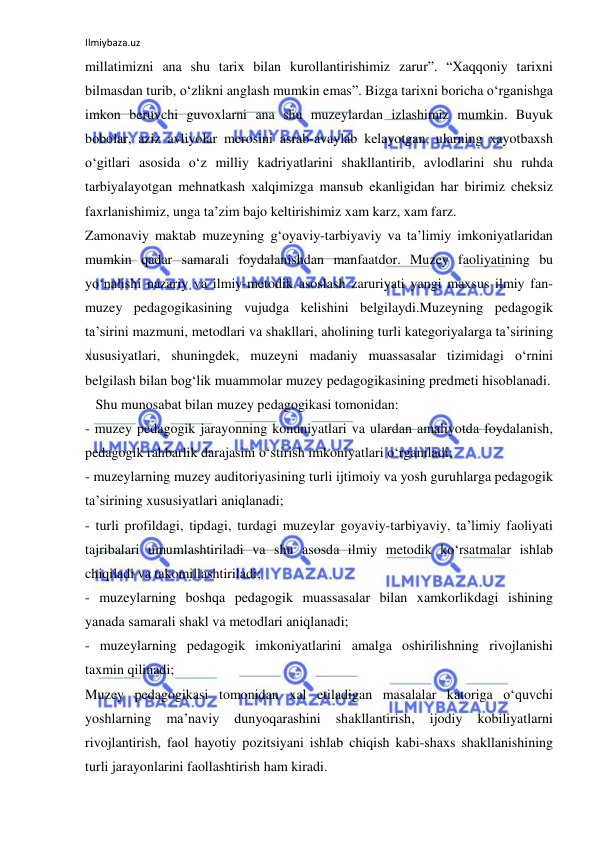 Ilmiybaza.uz 
 
millatimizni ana shu tarix bilan kurollantirishimiz zarur”. “Xaqqoniy tarixni 
bilmasdan turib, o‘zlikni anglash mumkin emas”. Bizga tarixni boricha o‘rganishga 
imkon beruvchi guvoxlarni ana shu muzeylardan izlashimiz mumkin. Buyuk 
bobolar, aziz avliyolar merosini asrab-avaylab kelayotgan, ularning xayotbaxsh 
o‘gitlari asosida o‘z milliy kadriyatlarini shakllantirib, avlodlarini shu ruhda 
tarbiyalayotgan mehnatkash xalqimizga mansub ekanligidan har birimiz cheksiz 
faxrlanishimiz, unga ta’zim bajo keltirishimiz xam karz, xam farz. 
Zamonaviy maktab muzeyning g‘oyaviy-tarbiyaviy va ta’limiy imkoniyatlaridan 
mumkin qadar samarali foydalanishdan manfaatdor. Muzey faoliyatining bu 
yo‘nalishi nazariy va ilmiy-metodik asoslash zaruriyati yangi maxsus ilmiy fan-
muzey pedagogikasining vujudga kelishini belgilaydi.Muzeyning pedagogik 
ta’sirini mazmuni, metodlari va shakllari, aholining turli kategoriyalarga ta’sirining 
xususiyatlari, shuningdek, muzeyni madaniy muassasalar tizimidagi o‘rnini 
belgilash bilan bog‘lik muammolar muzey pedagogikasining predmeti hisoblanadi. 
   Shu munosabat bilan muzey pedagogikasi tomonidan: 
- muzey pedagogik jarayonning konuniyatlari va ulardan amaliyotda foydalanish, 
pedagogik rahbarlik darajasini o‘stirish imkoniyatlari o‘rganiladi; 
- muzeylarning muzey auditoriyasining turli ijtimoiy va yosh guruhlarga pedagogik 
ta’sirining xususiyatlari aniqlanadi; 
- turli profildagi, tipdagi, turdagi muzeylar goyaviy-tarbiyaviy, ta’limiy faoliyati 
tajribalari umumlashtiriladi va shu asosda ilmiy metodik ko‘rsatmalar ishlab 
chiqiladi va takomillashtiriladi; 
- muzeylarning boshqa pedagogik muassasalar bilan xamkorlikdagi ishining 
yanada samarali shakl va metodlari aniqlanadi; 
- muzeylarning pedagogik imkoniyatlarini amalga oshirilishning rivojlanishi 
taxmin qilinadi; 
Muzey pedagogikasi tomonidan xal etiladigan masalalar katoriga o‘quvchi 
yoshlarning 
ma’naviy 
dunyoqarashini 
shakllantirish, 
ijodiy 
kobiliyatlarni 
rivojlantirish, faol hayotiy pozitsiyani ishlab chiqish kabi-shaxs shakllanishining 
turli jarayonlarini faollashtirish ham kiradi. 
