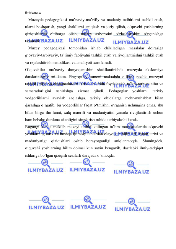 Ilmiybaza.uz 
 
   Muzeyda pedagogikasi ma’naviy-ma’rifiy va madaniy tadbirlarni tashkil etish, 
ularni boshqarish, yangi shakllarni aniqlash va joriy qilish, o‘quvchi yoshlarning 
qiziqishlarini e’tiborga olish, muzey axborotini o‘zlashtirishini o‘rganishga 
tayanadi. 
   Muzey pedagogikasi tomonidan ishlab chikiladigan masalalar doirasiga 
g‘oyaviy-tarbiyaviy, ta’limiy faoliyatni tashkil etish va rivojlantirishni tashkil etish 
va rejalashtirish metodikasi va amaliyoti xam kiradi. 
O‘quvchilar ma’naviy dunyoqarashini shakllantirishda muzeyda ekskursiya 
darslarining o‘rni katta. Eng qulay tomoni maktabda o‘lkashunoslik muzeyni 
tashkil qilish va eksponatlardan tarix darslarida foydalanish ta’lim-tarbiya sifat va 
samaradorligini 
oshirishga 
xizmat 
qiladi. 
Pedagoglar 
yoshlarni 
tarixiy 
yodgorliklarni avaylab saqlashga, tarixiy obidalarga mehr-muhabbat bilan 
qarashga o‘rgatib, bu yodgorliklar faqat o‘tmishni o‘rganish uchungina emas, shu 
bilan birga ilm-fanni, xalq maorifi va madaniyatini yanada rivojlantirish uchun 
ham bebaho durdona ekanligini singdirish ruhida tarbiyalashi kerak. 
Bugungi kunda maktab muzeyi tashkil qilingan ta’lim muassasalarida o‘quvchi 
yoshlarning tarix va boshqa ijtimoiy fanlardan olayotgan bilimlari, Vatan tarixi va 
madaniyatiga qiziqishlari oshib borayotganligi aniqlanmoqda. Shuningdek, 
o‘quvchi yoshlarning bilim doirasi kun sayin kengayib, dastlabki ilmiy-tadqiqot 
ishlariga bo‘lgan qiziqish sezilarli darajada o‘smoqda. 
 
