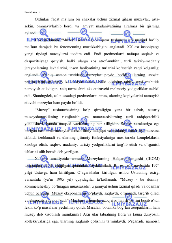 Ilmiybaza.uz 
 
Oldinlari faqat ma’lum bir shaxslar uchun xizmat qilgan muzeylar, asta-
sekin, ommaviylashib bordi va jamiyat madaniyatining ajralmas bir qismiga 
aylandi.  
Hozirgi kunda “Muzey” so‘zining bir qator tushunchalari mavjud bo‘lib, 
ma’lum darajada bu fenomenning murakkabligini anglatadi. XX asr insoniyatga 
yangi tipdagi muzeylarni taqdim etdi. Endi predmetlarni nafaqat saqlash va 
ekspozitsiyaga qo‘yish, balki ularga xos atrof-muhitni, turli tarixiy-madaniy 
jarayonlarning lavhalarini, inson faoliyatining turlarini ko‘rsatish vaqti kelganligi 
anglandi. Ochiq osmon ostidagi muzeylar paydo bo‘ldi, ularning asosini 
predmetlarni an’anaviy kolleksiyasi emas, balki o‘zining tabiiy atrof muhitida 
namoyish etiladigan, xalq turmushini aks ettiruvchi me’moriy yodgorliklar tashkil 
etdi. Shuningdek, asl nusxadagi predmetlarni emas, ularning kopiyalarini namoyish 
etuvchi mezeylar ham paydo bo‘ldi. 
“Muzey” tushunchasining ko‘p qirraligiga yana bir sabab, nazariy 
muzeyshunoslikning rivojlanishi va mutaxassislarning turli tadqiqotchilik 
yondashuvi, hamda maqsad vazifalarning har xilligidir. So‘rov xarakteriga ega 
bo‘lgan nashlarda mezeylar asosan ilmiy-tadqiqot va madaniy - ma’rifiy muassasa 
sifatida izohlanadi va ularning ijtimoiy funksiyalariga mos tarzda komplektlash, 
xisobga olish, saqlov, madaniy, tarixiy yodgorliklarni targ‘ib etish va o‘rganish 
ishlarini olib boradi deb yozilgan. 
Xalqaro amaliyotda asosan, Muzeylarning Halqaro kengashi (IKOM) 
tomonidan ishlab chiqilgan qonundan foydalaniladi. Bu esa o‘z navbatida 1974 
yilgi Ustavga ham kiritilgan. O‘zgarishalar kiritilgan ushbu Ustavning oxirgi 
variantida (ya’ni 1995 yil) quyidagilar ta’kidlanadi: “Muzey - bu doimiy, 
kommercheskiy bo‘lmagan muassasadir, u jamiyat uchun xizmat qiladi va odamlar 
uchun ochiqdir. Muzey eksponatlarni to‘playdi, saqlaydi, o‘rganadi, targ‘ib qiladi 
va ekspozitsiyaga qo‘yadi”. Mazkur tushuncha uzoq rivojlanish yo‘lini bosib o‘tdi, 
lekin ko‘p masalalar yechilmay qoldi. Masalan, botanika bog‘lari zooparklarni ham 
muzey deb xisoblash mumkinmi? Axir ular tabiatning flora va fauna dunyosini 
kolleksiyalariga ega, ularning saqlanib qolishini ta’minlaydi, o‘rganadi, namoish 
