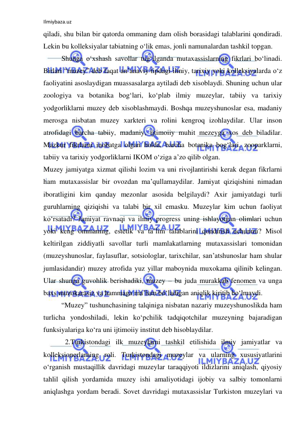 Ilmiybaza.uz 
 
qiladi, shu bilan bir qatorda ommaning dam olish borasidagi talablarini qondiradi. 
Lekin bu kolleksiyalar tabiatning o‘lik emas, jonli namunalardan tashkil topgan. 
Shunga o‘xshash savollar tug‘ilganda mutaxassislarning fikrlari bo‘linadi. 
Birlari “muzey” deb faqat an’anaviy tipdagi ilmiy, tarixiy yoki kolleksiyalarda o‘z 
faoliyatini asoslaydigan muassasalarga aytiladi deb xisoblaydi. Shuning uchun ular 
zoologiya va botanika bog‘lari, ko‘plab ilmiy muzeylar, tabiiy va tarixiy 
yodgorliklarni muzey deb xisoblashmaydi. Boshqa muzeyshunoslar esa, madaniy 
merosga nisbatan muzey xarkteri va rolini kengroq izohlaydilar. Ular inson 
atrofidagi barcha tabiiy, madaniy, ijtimoiiy muhit mezeyga xos deb biladilar. 
Mazkur fikrlarni inobatga olgan holda, barcha botanika bog‘lari, zooparklarni, 
tabiiy va tarixiy yodgorliklarni IKOM o‘ziga a’zo qilib olgan. 
Muzey jamiyatga xizmat qilishi lozim va uni rivojlantirishi kerak degan fikrlarni 
ham mutaxassislar bir ovozdan ma’qullamaydilar. Jamiyat qiziqishini nimadan 
iboratligini kim qanday mezonlar asosida belgilaydi? Axir jamiyatdagi turli 
guruhlarning qiziqishi va talabi bir xil emasku. Muzeylar kim uchun faoliyat 
ko‘rsatadi? Jamiyat ravnaqi va ilmiy progress uning ishlayotgan olimlari uchun 
yoki keng ommaning, estetik va ta’lim talablarini qondirish uchunmi? Misol 
keltirilgan ziddiyatli savollar turli mamlakatlarning mutaxassislari tomonidan 
(muzeyshunoslar, faylasuflar, sotsiologlar, tarixchilar, san’atshunoslar ham shular 
jumlasidandir) muzey atrofida yuz yillar maboynida muxokama qilinib kelingan. 
Ular shunga guvohlik berishadiki, muzey – bu juda murakkab fenomen va unga 
baxs muzokarasiz va hammaga ma’lum bo‘ladigan aniqlik kiritib bo‘lmaydi. 
“Muzey” tushunchasining talqiniga nisbatan nazariy muzeyshunoslikda ham 
turlicha yondoshiladi, lekin ko‘pchilik tadqiqotchilar muzeyning bajaradigan 
funksiyalariga ko‘ra uni ijtimoiiy institut deb hisoblaydilar. 
  2.Turkistondagi ilk muzeylarni tashkil etilishida ilmiy jamiyatlar va 
kolleksionerlarning roli. Turkistondagi muzeylar va ularning xususiyatlarini 
o‘rganish mustaqillik davridagi muzeylar taraqqiyoti ildizlarini aniqlash, qiyosiy 
tahlil qilish yordamida muzey ishi amaliyotidagi ijobiy va salbiy tomonlarni 
aniqlashga yordam beradi. Sovet davridagi mutaxassislar Turkiston muzeylari va 
