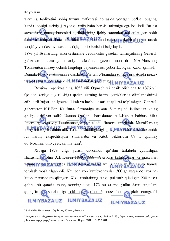 Ilmiybaza.uz 
 
ularning faoliyatini sobiq tuzum mafkurasi doirasida yoritgan bo‘lsa, bugungi 
kunda avvalgi tarixiy jarayonga xolis baho berish imkoniga ega bo‘lindi. Bu esa 
sovet davri muzeyshunoslari tajribalarining ijobiy tomonlari rad etilmagan holda 
davr va sobiq mafkura ta’siridan xoli, jahon andozalaridan kelib chiqqan tarzda 
tanqidiy yondashuv asosida tadqiqot olib borishni belgilaydi. 
1876 yil 16 martdagi «Turkestanskie vedomosti» gazetasi tahririyatining General-
gubernator idorasiga rasmiy maktubida gazeta muharriri N.A.Maevning 
Toshkentda muzey ochish haqidagi bayonnomasi yuborilayotgani xabar qilinadi1. 
Demak, Rossiya istilosining dastlabki o‘n yili o‘tganidan so‘ng Turkistonda muzey 
tashkil etilishi lozimligi olimlar tomonidan qayd etilgan. 
Rossiya imperiyasining 1853 yili Oqmachitni bosib olishidan to 1876 yili 
Qo‘qon xonligi tugatilishiga qadar ularning barcha yurishlarida olimlar ishtirok 
etib, turli hujjat, qo‘lyozma, kitob va boshqa osori-atiqalarni to‘plashgan. General-
gubernator K.P.Fon Kaufman farmoniga asosan Samarqand istilosidan so‘ng 
qo‘lga kiritilgan xalifa Usmon Qur’oni sharqshunos A.L.Kun tashabbusi bilan 
Peterburg ommaviy kutubxonasiga jo‘natiladi. Buxoro amirligida Muzaffarning 
to‘ng‘ich o‘g‘li Abdumalik To‘ra boshchiligidagi qo‘zg‘alonni bostirish davomida 
rus harbiy ekspeditsiyasi Shahrisabz va Kitob beklaridan 97 ta qadimiy 
qo‘lyozmani olib qaytgani ma’lum2. 
Xivaga 1873 yilgi yurish davomida qo‘shin tarkibida qatnashgan 
sharqshunos olim A.L.Kunga (1840–1888) Peterburg kutubxonasi va muzeylari 
uchun ilmiy ahamiyatga molik hamma narsalarni sinchiklab tekshirish hamda 
to‘plash topshirilgan edi. Natijada xon kutubxonasidan 300 ga yaqin qo‘lyozma-
kitoblar musodara qilingan. Xiva xonlarining tanga pul zarb qiladigan 200 nusxa 
qolipi, bir qancha muhr, xonning taxti, 172 nusxa mo‘g‘ullar davri tangalari, 
qo‘ng‘irotlar sulolalariga oid tangalardan 3 nusxadan, ko‘plab etnografik 
                                                           
1 ЎзР МДА, И–1-фонд, 16-рўйхат, 965-иш, 4-варақ.  
2 Содиқова Н. Маданий ёдгорликлар хазинаси. – Тошкент: Фан, 1981. – Б. 33.; Тарих шоҳидлиги ва сабоқлари 
/ Масъул муҳаррир Д.А.Алимова. Тошкент: Шарқ, 2001. – Б. 353-401. 
