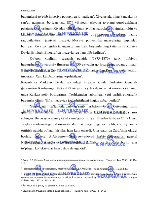 Ilmiybaza.uz 
 
buyumlarni to‘plab imperiya poytaxtiga jo‘natilgan3. Xiva ustalarining kandakorlik 
san’ati namunasi bo‘lgan taxt 1874 yil nodir ashyolar to‘plami qurol-aslahalar 
palatasiga yuborilgan. Xivadan olib ketilgan ayollar va bolalar kiyimlari, oltin va 
kumush zargarlik buyumlari, Sarskoe selo qo‘riqxonasi, Peterburg badiiy 
rag‘batlantirish jamiyati muzeyi, Moskva politexnika muzeylariga taqsimlab 
berilgan. Xiva xonligidan talangan qimmatbaho buyumlarning katta qismi Rossiya 
Davlat Ermitaji, Etnografiya muzeylariga ham olib ketilgan4. 
Qo‘qon 
xonligini 
tugatish 
paytida 
(1875–1876) 
tarix, 
tibbiyot, 
huquqshunoslik va diniy ilmlarga oid 130 ga yaqin qo‘lyozma musodara qilinadi. 
Bu qo‘lyozmalar dastlab Turkiston xalq kutubxonasi, so‘ng Rossiyaga olib ketilib, 
imperator Xalq kutubxonasiga topshirilgan5. 
Respublika Markaziy Davlat arxividagi hujjatlar ichida Turkiston General-
gubernatori Kaufmanga 1878 yil 27 oktyabrda yuborilgan tashakkurnoma saqlanib, 
unda Kavkaz noibi boshqarmasi Toshkentdan yuborilgan yetti yashik etnografik 
buyumlar olinib, Tiflis muzeyiga joylashtirilgani haqida xabar beriladi6. 
Yuqoridagi ma’lumotlardan ko‘rinib turibdiki, O‘rta Osiyoning istilo 
qilinishi davomida tartibli va uyushgan holda kolleksiyalar to‘plashga asos 
solingan. Bu jarayon rasmiy tarzda amalga oshirilgan. Bundan tashqari O‘rta Osiyo 
xalqlari madaniyatiga oid osori-atiqalarni arzon-garovga sotib olib, xususiy boylik 
orttirish payida bo‘lgan kishilar ham kam emasdi. Ular qatorida Zarafshon okrugi 
boshlig‘i general A.Abramov, Sirdaryo viloyati harbiy gubernatori general 
N.Golovachev, Amudaryo bo‘limi boshlig‘i A.Galkin va boshqalar bo‘lib, ular 
to‘plagan kolleksiyalar ham ushbu davrga oid7. 
                                                           
3 Лунин Б.В. Средняя Азия в дореволюционном и советском востоковедении. – Ташкент: Фан, 1966. – С. 114-
120. 
4 Тарих шоҳидлиги ва сабоқлари / Масъул муҳаррир Д.А.Алимова. Тошкент: Шарқ, 2001. – Б. 353-401. 
5 Чабров Г.Н. Накопление сокровищ и культурных ценностей в государствах Средней Азии с древнейших 
времен до падения феодальных деспотий // Рукопись. Научный архив Государственного музея истории 
Узбекистана. 1957. – 1963. – 126 с. 
6 ЎзР МДА, И–1-фонд, 19-рўйхат, 428-иш, 23-варақ. 
7 Содиқова Н. Маданий ёдгорликлар хазинаси. – Тошкент: Фан, - 1981. – Б. 34-35.  
