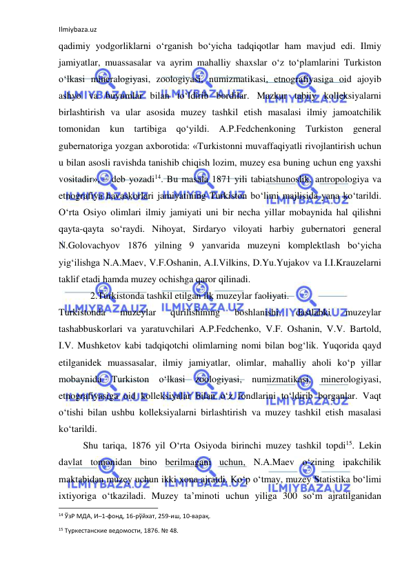 Ilmiybaza.uz 
 
qadimiy yodgorliklarni o‘rganish bo‘yicha tadqiqotlar ham mavjud edi. Ilmiy 
jamiyatlar, muassasalar va ayrim mahalliy shaxslar o‘z to‘plamlarini Turkiston 
o‘lkasi mineralogiyasi, zoologiyasi, numizmatikasi, etnografiyasiga oid ajoyib 
ashyo va buyumlar bilan to‘ldirib bordilar. Mazkur tabiiy kolleksiyalarni 
birlashtirish va ular asosida muzey tashkil etish masalasi ilmiy jamoatchilik 
tomonidan kun tartibiga qo‘yildi. A.P.Fedchenkoning Turkiston general 
gubernatoriga yozgan axborotida: «Turkistonni muvaffaqiyatli rivojlantirish uchun 
u bilan asosli ravishda tanishib chiqish lozim, muzey esa buning uchun eng yaxshi 
vositadir», – deb yozadi14. Bu masala 1871 yili tabiatshunoslik, antropologiya va 
etnografiya havaskorlari jamiyatining Turkiston bo‘limi majlisida yana ko‘tarildi. 
O‘rta Osiyo olimlari ilmiy jamiyati uni bir necha yillar mobaynida hal qilishni 
qayta-qayta so‘raydi. Nihoyat, Sirdaryo viloyati harbiy gubernatori general 
N.Golovachyov 1876 yilning 9 yanvarida muzeyni komplektlash bo‘yicha 
yig‘ilishga N.A.Maev, V.F.Oshanin, A.I.Vilkins, D.Yu.Yujakov va I.I.Krauzelarni 
taklif etadi hamda muzey ochishga qaror qilinadi. 
   2.Turkistonda tashkil etilgan ilk muzeylar faoliyati. 
Turkistonda 
muzeylar 
qurilishining 
boshlanishi, 
dastlabki 
muzeylar 
tashabbuskorlari va yaratuvchilari A.P.Fedchenko, V.F. Oshanin, V.V. Bartold, 
I.V. Mushketov kabi tadqiqotchi olimlarning nomi bilan bog‘lik. Yuqorida qayd 
etilganidek muassasalar, ilmiy jamiyatlar, olimlar, mahalliy aholi ko‘p yillar 
mobaynida Turkiston o‘lkasi zoologiyasi, numizmatikasi, minerologiyasi, 
etnografiyasiga oid kolleksiyalar bilan o‘z fondlarini to‘ldirib borganlar. Vaqt 
o‘tishi bilan ushbu kolleksiyalarni birlashtirish va muzey tashkil etish masalasi 
ko‘tarildi. 
Shu tariqa, 1876 yil O‘rta Osiyoda birinchi muzey tashkil topdi15. Lekin 
davlat tomonidan bino berilmagani uchun, N.A.Maev o‘zining ipakchilik 
maktabidan muzey uchun ikki xona ajratdi. Ko‘p o‘tmay, muzey Statistika bo‘limi 
ixtiyoriga o‘tkaziladi. Muzey ta’minoti uchun yiliga 300 so‘m ajratilganidan 
                                                           
14 ЎзР МДА, И–1-фонд, 16-рўйхат, 259-иш, 10-варақ. 
15 Туркестанские ведомости, 1876. № 48. 
