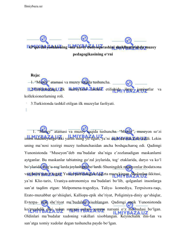  
Ilmiybaza.uz 
 
 
 
 
 
O‘quvchi yoshlarning -ma’naviy dunyoqarashini shakllantirishda muzey 
pedagogikasining o‘rni 
 
 
Reja: 
1. “Muzey” atamasi va muzey xaqida tushuncha.  
2.Turkistondagi ilk muzeylarni tashkil etilishida ilmiy jamiyatlar va 
kolleksionerlarning roli.  
3.Turkistonda tashkil etilgan ilk muzeylar faoliyati. 
 
 
 
  1. “Muzey” atamasi va muzey xaqida tushuncha. “Muzey”, museyon so‘zi 
inson madaniyatiga ikki yarim ming yil ilgari, ya’ni antik davrda kirib keldi. Lekin 
uning ma’nosi xozirgi muzey tushunchasidan ancha boshqacharoq edi. Qadimgi 
Yunonistonda “Museyon”deb ma’budalar sha’niga e’zozlanadigan maskanlarni 
aytganlar. Bu maskanlar tabiatning go‘zal joylarida, tog‘ etaklarida, daryo va ko‘l 
bo‘ylarida, bog‘u-rog‘larda joylashgan bo‘lardi. Shuningdek museyonlar ibodatxona 
vazifasini xam o‘tagan. Yunon panteoniga to‘qqizta muza kirgan. Shulardan ikkitasi, 
ya’ni Klio-tarix, Uraniya-astronomiya ma’budalari bo‘lib, qolganlari insonlarga 
san’at taqdim etgan: Melpomena-tragediya, Taliya- komediya, Terpsixora-raqs, 
Erato-muxabbat qo‘shiiqlari, Kalliopa-epik she’riyat, Poligimiya-diniy qo‘shiqlar, 
Evterpa- lirik she’riyat ma’budalari xisoblangan. Qadimgi antik Yunonistonda 
ko‘pxudolik dini xukm surgani uchun xamma narsani o‘z ma’budasi bo‘lgan. 
Oldinlari ma’budalar xudoning vakillari xisoblangan. Keyinchalik ilm-fan va 
san’atga xomiy xudolar degan tushuncha paydo bo‘lgan. 
