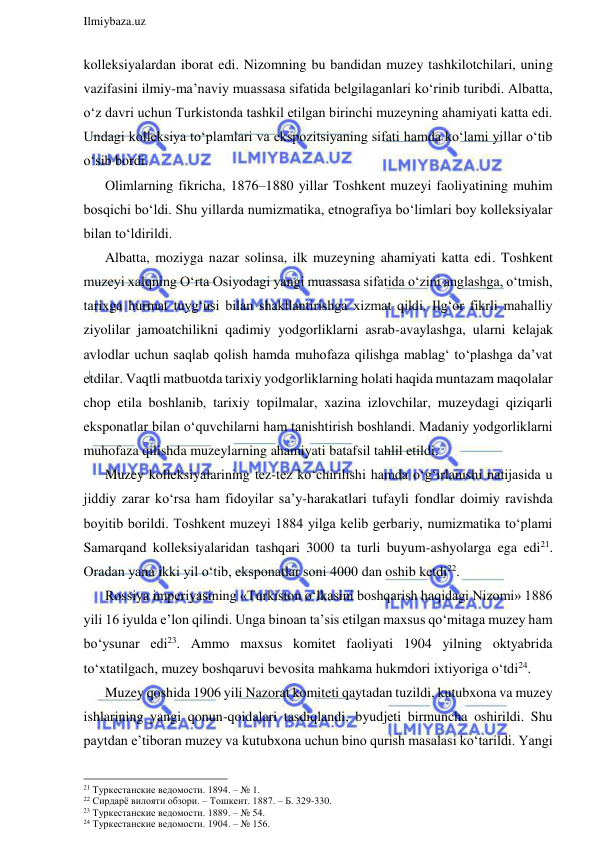  
Ilmiybaza.uz 
 
kolleksiyalardan iborat edi. Nizomning bu bandidan muzey tashkilotchilari, uning 
vazifasini ilmiy-ma’naviy muassasa sifatida belgilaganlari ko‘rinib turibdi. Albatta, 
o‘z davri uchun Turkistonda tashkil etilgan birinchi muzeyning ahamiyati katta edi. 
Undagi kolleksiya to‘plamlari va ekspozitsiyaning sifati hamda ko‘lami yillar o‘tib 
o‘sib bordi. 
Olimlarning fikricha, 1876–1880 yillar Toshkent muzeyi faoliyatining muhim 
bosqichi bo‘ldi. Shu yillarda numizmatika, etnografiya bo‘limlari boy kolleksiyalar 
bilan to‘ldirildi. 
Albatta, moziyga nazar solinsa, ilk muzeyning ahamiyati katta edi. Toshkent 
muzeyi xalqning O‘rta Osiyodagi yangi muassasa sifatida o‘zini anglashga, o‘tmish, 
tarixga hurmat tuyg‘usi bilan shakllantirishga xizmat qildi. Ilg‘or fikrli mahalliy 
ziyolilar jamoatchilikni qadimiy yodgorliklarni asrab-avaylashga, ularni kelajak 
avlodlar uchun saqlab qolish hamda muhofaza qilishga mablag‘ to‘plashga da’vat 
etdilar. Vaqtli matbuotda tarixiy yodgorliklarning holati haqida muntazam maqolalar 
chop etila boshlanib, tarixiy topilmalar, xazina izlovchilar, muzeydagi qiziqarli 
eksponatlar bilan o‘quvchilarni ham tanishtirish boshlandi. Madaniy yodgorliklarni 
muhofaza qilishda muzeylarning ahamiyati batafsil tahlil etildi.  
Muzey kolleksiyalarining tez-tez ko‘chirilishi hamda o‘g‘irlanishi natijasida u 
jiddiy zarar ko‘rsa ham fidoyilar sa’y-harakatlari tufayli fondlar doimiy ravishda 
boyitib borildi. Toshkent muzeyi 1884 yilga kelib gerbariy, numizmatika to‘plami 
Samarqand kolleksiyalaridan tashqari 3000 ta turli buyum-ashyolarga ega edi21. 
Oradan yana ikki yil o‘tib, eksponatlar soni 4000 dan oshib ketdi22. 
Rossiya imperiyasining «Turkiston o‘lkasini boshqarish haqidagi Nizomi» 1886 
yili 16 iyulda e’lon qilindi. Unga binoan ta’sis etilgan maxsus qo‘mitaga muzey ham 
bo‘ysunar edi23. Ammo maxsus komitet faoliyati 1904 yilning oktyabrida 
to‘xtatilgach, muzey boshqaruvi bevosita mahkama hukmdori ixtiyoriga o‘tdi24. 
Muzey qoshida 1906 yili Nazorat komiteti qaytadan tuzildi, kutubxona va muzey 
ishlarining yangi qonun-qoidalari tasdiqlandi, byudjeti birmuncha oshirildi. Shu 
paytdan e’tiboran muzey va kutubxona uchun bino qurish masalasi ko‘tarildi. Yangi 
                                                                 
21 Туркестанские ведомости. 1894. – № 1. 
22 Сирдарё вилояти обзори. – Тошкент. 1887. – Б. 329-330. 
23 Туркестанские ведомости. 1889. – № 54. 
24 Туркестанские ведомости. 1904. – № 156. 
