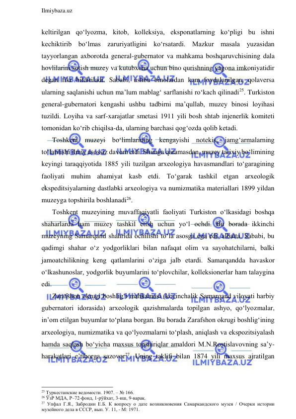  
Ilmiybaza.uz 
 
keltirilgan qo‘lyozma, kitob, kolleksiya, eksponatlarning ko‘pligi bu ishni 
kechiktirib bo‘lmas zaruriyatligini ko‘rsatardi. Mazkur masala yuzasidan 
tayyorlangan axborotda general-gubernator va mahkama boshqaruvchisining dala 
hovlilarini sotish muzey va kutubxona uchun bino qurishning yagona imkoniyatidir 
degan fikr bildiriladi. Sababi, ushbu binolardan kam foydalanilgan, qolaversa 
ularning saqlanishi uchun ma’lum mablag‘ sarflanishi ro‘kach qilinadi25. Turkiston 
general-gubernatori kengashi ushbu tadbirni ma’qullab, muzey binosi loyihasi 
tuzildi. Loyiha va sarf-xarajatlar smetasi 1911 yili bosh shtab injenerlik komiteti 
tomonidan ko‘rib chiqilsa-da, ularning barchasi qog‘ozda qolib ketadi. 
Toshkent muzeyi bo‘limlarining kengayishi notekis, jamg‘armalarning 
to‘latilishi ilmiy asossiz davom etdi. Shunga qaramasdan, muzey tarixiy bo‘limining 
keyingi taraqqiyotida 1885 yili tuzilgan arxeologiya havasmandlari to‘garagining 
faoliyati muhim ahamiyat kasb etdi. To‘garak tashkil etgan arxeologik 
ekspeditsiyalarning dastlabki arxeologiya va numizmatika materiallari 1899 yildan 
muzeyga topshirila boshlanadi26. 
Toshkent muzeyining muvaffaqiyatli faoliyati Turkiston o‘lkasidagi boshqa 
shaharlarda ham muzey tashkil etish uchun yo‘l ochdi. Bu borada ikkinchi 
muzeyning Samarqand shahrida ochilishi to‘la asosga ega edi, albatta. Sababi, bu 
qadimgi shahar o‘z yodgorliklari bilan nafaqat olim va sayohatchilarni, balki 
jamoatchilikning keng qatlamlarini o‘ziga jalb etardi. Samarqandda havaskor 
o‘lkashunoslar, yodgorlik buyumlarini to‘plovchilar, kolleksionerlar ham talaygina 
edi. 
Zarafshon okrugi boshlig‘i mahkamasi (keyinchalik Samarqand viloyati harbiy 
gubernatori idorasida) arxeologik qazishmalarda topilgan ashyo, qo‘lyozmalar, 
in’om etilgan buyumlar to‘plana borgan. Bu borada Zarafshon okrugi boshlig‘ining 
arxeologiya, numizmatika va qo‘lyozmalarni to‘plash, aniqlash va ekspozitsiyalash 
hamda saqlash bo‘yicha maxsus topshiriqlar amaldori M.N.Rostislavovning sa’y-
harakatlari e’tiborga sazovor27. Uning taklifi bilan 1874 yili maxsus ajratilgan 
                                                                 
25 Туркестанские ведомости. 1907. – № 166. 
26 ЎзР МДА, Р–72-фонд, 1-рўйхат, 3-иш, 9-варақ. 
27 Упфал Г.Я., Забродин Е.Б. К вопросу о дате возникновения Самаркандского музея / Очерки истории 
музейного дела в СССР, вып. У. 11, - М: 1971. 
