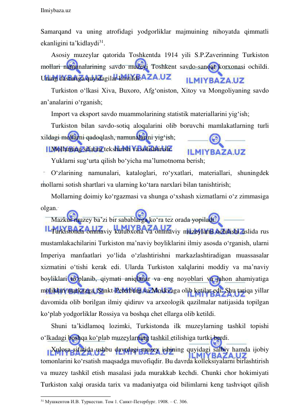  
Ilmiybaza.uz 
 
Samarqand va uning atrofidagi yodgorliklar majmuining nihoyatda qimmatli 
ekanligini ta’kidlaydi31. 
Asosiy muzeylar qatorida Toshkentda 1914 yili S.P.Zaverinning Turkiston 
mollari namunalarining savdo muzeyi Toshkent savdo-sanoat korxonasi ochildi. 
Uning dasturiga quyidagilar kiritildi: 
Turkiston o‘lkasi Xiva, Buxoro, Afg‘oniston, Xitoy va Mongoliyaning savdo 
an’analarini o‘rganish; 
Import va eksport savdo muammolarining statistik materiallarini yig‘ish; 
Turkiston bilan savdo-sotiq aloqalarini olib boruvchi mamlakatlarning turli 
xildagi mollarni qadoqlash, namunalarini yig‘ish; 
Mollarning sifatini tekshirish va solishtirish: 
Yuklarni sug‘urta qilish bo‘yicha ma’lumotnoma berish; 
O‘zlarining namunalari, kataloglari, ro‘yxatlari, materiallari, shuningdek 
mollarni sotish shartlari va ularning ko‘tara narxlari bilan tanishtirish; 
Mollarning doimiy ko‘rgazmasi va shunga o‘xshash xizmatlarni o‘z zimmasiga 
olgan.. 
Mazkur muzey ba’zi bir sabablarga ko‘ra tez orada yopiladi. 
Turkistonda ommaviy kutubxona va ommaviy muzeylarni ochilishi aslida rus 
mustamlakachilarini Turkiston ma’naviy boyliklarini ilmiy asosda o‘rganish, ularni 
Imperiya manfaatlari yo‘lida o‘zlashtirishni markazlashtiradigan muassasalar 
xizmatini o‘tishi kerak edi. Ularda Turkiston xalqlarini moddiy va ma’naviy 
boyliklari to‘planib, qiymati aniqlanar va eng noyoblari va jahon ahamiyatiga 
moliklari markazga, Sankt-Peterburg va Moskvaga olib ketilar edi. Shu tariqa yillar 
davomida olib borilgan ilmiy qidiruv va arxeologik qazilmalar natijasida topilgan 
ko‘plab yodgorliklar Rossiya va boshqa chet ellarga olib ketildi. 
Shuni ta’kidlamoq lozimki, Turkistonda ilk muzeylarning tashkil topishi 
o‘lkadagi boshqa ko‘plab muzeylarning tashkil etilishiga turtki berdi. 
Xulosa sifatida ushbu davrdagi muzey ishining quyidagi salbiy hamda ijobiy 
tomonlarini ko‘rsatish maqsadga muvofiqdir. Bu davrda kolleksiyalarni birlashtirish 
va muzey tashkil etish masalasi juda murakkab kechdi. Chunki chor hokimiyati 
Turkiston xalqi orasida tarix va madaniyatga oid bilimlarni keng tashviqot qilish 
                                                                 
31 Мушкентов И.В. Туркестан. Том 1. Санкт-Петербург. 1908. – С. 306.  
