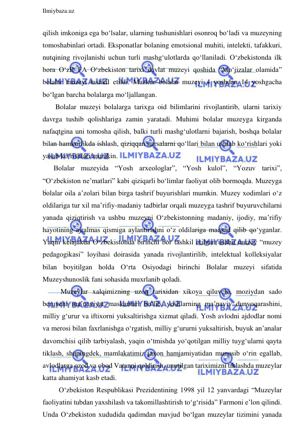  
Ilmiybaza.uz 
 
qilish imkoniga ega bo‘lsalar, ularning tushunishlari osonroq bo‘ladi va muzeyning 
tomoshabinlari ortadi. Eksponatlar bolaning emotsional muhiti, intelekti, tafakkuri, 
nutqining rivojlanishi uchun turli mashg‘ulotlarda qo‘llaniladi. O‘zbekistonda ilk 
bora O‘zR FA O‘zbekiston tarixi davlat muzeyi qoshida “Mo‘jizalar olamida” 
bolalar muzeyi tashkil etildi. Mazkur bolalar muzeyi 4 yoshdan 14 yoshgacha 
bo‘lgan barcha bolalarga mo‘ljallangan.  
 Bolalar muzeyi bolalarga tarixga oid bilimlarini rivojlantirib, ularni tarixiy 
davrga tushib qolishlariga zamin yaratadi. Muhimi bolalar muzeyga kirganda 
nafaqtgina uni tomosha qilish, balki turli mashg‘ulotlarni bajarish, boshqa bolalar 
bilan hamkorlikda ishlash, qiziqqan narsalarni qo‘llari bilan ushlab ko‘rishlari yoki 
yasab ko‘rishlari mumkin. 
Bolalar muzeyida “Yosh arxeologlar”, “Yosh kulol”, “Yozuv tarixi”, 
“O‘zbekiston ne’matlari” kabi qiziqarli bo‘limlar faoliyat olib bormoqda. Muzeyga 
bolalar oila a’zolari bilan birga tashrif buyurishlari mumkin. Muzey xodimlari o‘z 
oldilariga tur xil ma’rifiy-madaniy tadbirlar orqali muzeyga tashrif buyuruvchilarni 
yanada qiziqtirish va ushbu muzeyni O‘zbekistonning madaniy, ijodiy, ma’rifiy 
hayotining ajralmas qismiga aylantirishni o‘z oldilariga maqsad qilib qo‘yganlar. 
Yaqin kelajakda O‘zbekistonda birinchi bor tashkil etilgan ushbu muzey “muzey 
pedagogikasi” loyihasi doirasida yanada rivojlantirilib, intelektual kolleksiyalar 
bilan boyitilgan holda O‘rta Osiyodagi birinchi Bolalar muzeyi sifatida 
Muzeyshunoslik fani sohasida muxrlanib qoladi. 
    Muzeylar xalqimizning uzoq tarixidan xikoya qiluvchi, moziydan sado 
beruvchi ma’naviyat maskanlari bo‘lib, yoshlarning ma’naviy dunyoqarashini, 
milliy g‘urur va iftixorni yuksaltirishga xizmat qiladi. Yosh avlodni ajdodlar nomi 
va merosi bilan faxrlanishga o‘rgatish, milliy g‘ururni yuksaltirish, buyuk an’analar 
davomchisi qilib tarbiyalash, yaqin o‘tmishda yo‘qotilgan milliy tuyg‘ularni qayta 
tiklash, shuningdek, mamlakatimiz jaxon hamjamiyatidan munosib o‘rin egallab, 
avlodlarga ozod va obod Vatanni qoldirish, unutilgan tariximizni tiklashda muzeylar 
katta ahamiyat kasb etadi. 
   O‘zbekiston Respublikasi Prezidentining 1998 yil 12 yanvardagi “Muzeylar 
faoliyatini tubdan yaxshilash va takomillashtirish to‘g‘risida” Farmoni e’lon qilindi. 
Unda O‘zbekiston xududida qadimdan mavjud bo‘lgan muzeylar tizimini yanada 
