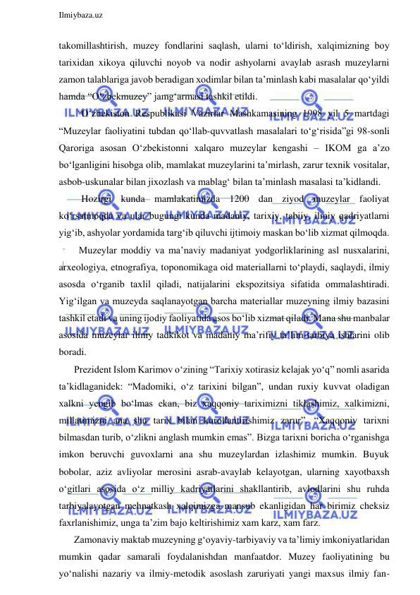  
Ilmiybaza.uz 
 
takomillashtirish, muzey fondlarini saqlash, ularni to‘ldirish, xalqimizning boy 
tarixidan xikoya qiluvchi noyob va nodir ashyolarni avaylab asrash muzeylarni 
zamon talablariga javob beradigan xodimlar bilan ta’minlash kabi masalalar qo‘yildi 
hamda “O‘zbekmuzey” jamg‘armasi tashkil etildi. 
   O‘zbekiston Respublikasi Vazirlar Mashkamasining 1998 yil 5 martdagi 
“Muzeylar faoliyatini tubdan qo‘llab-quvvatlash masalalari to‘g‘risida”gi 98-sonli 
Qaroriga asosan O‘zbekistonni xalqaro muzeylar kengashi – IKOM ga a’zo 
bo‘lganligini hisobga olib, mamlakat muzeylarini ta’mirlash, zarur texnik vositalar, 
asbob-uskunalar bilan jixozlash va mablag‘ bilan ta’minlash masalasi ta’kidlandi. 
   Hozirgi kunda mamlakatimizda 1200 dan ziyod muzeylar faoliyat 
ko‘rsatmoqda va ular bugungi kunda madaniy, tarixiy, tabiiy, ilmiy qadriyatlarni 
yig‘ib, ashyolar yordamida targ‘ib qiluvchi ijtimoiy maskan bo‘lib xizmat qilmoqda. 
  Muzeylar moddiy va ma’naviy madaniyat yodgorliklarining asl nusxalarini, 
arxeologiya, etnografiya, toponomikaga oid materiallarni to‘playdi, saqlaydi, ilmiy 
asosda o‘rganib taxlil qiladi, natijalarini ekspozitsiya sifatida ommalashtiradi. 
Yig‘ilgan va muzeyda saqlanayotgan barcha materiallar muzeyning ilmiy bazasini 
tashkil etadi va uning ijodiy faoliyatida asos bo‘lib xizmat qiladi. Mana shu manbalar 
asosida muzeylar ilmiy tadkikot va madaniy ma’rifiy ta’lim-tarbiya ishlarini olib 
boradi. 
Prezident Islom Karimov o‘zining “Tarixiy xotirasiz kelajak yo‘q” nomli asarida 
ta’kidlaganidek: “Madomiki, o‘z tarixini bilgan”, undan ruxiy kuvvat oladigan 
xalkni yengib bo‘lmas ekan, biz xaqqoniy tariximizni tiklashimiz, xalkimizni, 
millatimizni ana shu tarix bilan kurollantirishimiz zarur”. “Xaqqoniy tarixni 
bilmasdan turib, o‘zlikni anglash mumkin emas”. Bizga tarixni boricha o‘rganishga 
imkon beruvchi guvoxlarni ana shu muzeylardan izlashimiz mumkin. Buyuk 
bobolar, aziz avliyolar merosini asrab-avaylab kelayotgan, ularning xayotbaxsh 
o‘gitlari asosida o‘z milliy kadriyatlarini shakllantirib, avlodlarini shu ruhda 
tarbiyalayotgan mehnatkash xalqimizga mansub ekanligidan har birimiz cheksiz 
faxrlanishimiz, unga ta’zim bajo keltirishimiz xam karz, xam farz. 
Zamonaviy maktab muzeyning g‘oyaviy-tarbiyaviy va ta’limiy imkoniyatlaridan 
mumkin qadar samarali foydalanishdan manfaatdor. Muzey faoliyatining bu 
yo‘nalishi nazariy va ilmiy-metodik asoslash zaruriyati yangi maxsus ilmiy fan-
