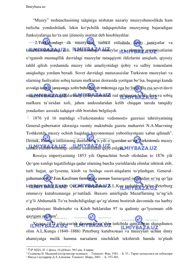  
Ilmiybaza.uz 
 
“Muzey” tushunchasining talqiniga nisbatan nazariy muzeyshunoslikda ham 
turlicha yondoshiladi, lekin ko‘pchilik tadqiqotchilar muzeyning bajaradigan 
funksiyalariga ko‘ra uni ijtimoiiy institut deb hisoblaydilar. 
  2.Turkistondagi ilk muzeylarni tashkil etilishida ilmiy jamiyatlar va 
kolleksionerlarning roli. Turkistondagi muzeylar va ularning xususiyatlarini 
o‘rganish mustaqillik davridagi muzeylar taraqqiyoti ildizlarini aniqlash, qiyosiy 
tahlil qilish yordamida muzey ishi amaliyotidagi ijobiy va salbiy tomonlarni 
aniqlashga yordam beradi. Sovet davridagi mutaxassislar Turkiston muzeylari va 
ularning faoliyatini sobiq tuzum mafkurasi doirasida yoritgan bo‘lsa, bugungi kunda 
avvalgi tarixiy jarayonga xolis baho berish imkoniga ega bo‘lindi. Bu esa sovet davri 
muzeyshunoslari tajribalarining ijobiy tomonlari rad etilmagan holda davr va sobiq 
mafkura ta’siridan xoli, jahon andozalaridan kelib chiqqan tarzda tanqidiy 
yondashuv asosida tadqiqot olib borishni belgilaydi. 
1876 yil 16 martdagi «Turkestanskie vedomosti» gazetasi tahririyatining 
General-gubernator idorasiga rasmiy maktubida gazeta muharriri N.A.Maevning 
Toshkentda muzey ochish haqidagi bayonnomasi yuborilayotgani xabar qilinadi1. 
Demak, Rossiya istilosining dastlabki o‘n yili o‘tganidan so‘ng Turkistonda muzey 
tashkil etilishi lozimligi olimlar tomonidan qayd etilgan. 
Rossiya imperiyasining 1853 yili Oqmachitni bosib olishidan to 1876 yili 
Qo‘qon xonligi tugatilishiga qadar ularning barcha yurishlarida olimlar ishtirok etib, 
turli hujjat, qo‘lyozma, kitob va boshqa osori-atiqalarni to‘plashgan. General-
gubernator K.P.Fon Kaufman farmoniga asosan Samarqand istilosidan so‘ng qo‘lga 
kiritilgan xalifa Usmon Qur’oni sharqshunos A.L.Kun tashabbusi bilan Peterburg 
ommaviy kutubxonasiga jo‘natiladi. Buxoro amirligida Muzaffarning to‘ng‘ich 
o‘g‘li Abdumalik To‘ra boshchiligidagi qo‘zg‘alonni bostirish davomida rus harbiy 
ekspeditsiyasi Shahrisabz va Kitob beklaridan 97 ta qadimiy qo‘lyozmani olib 
qaytgani ma’lum2. 
Xivaga 1873 yilgi yurish davomida qo‘shin tarkibida qatnashgan sharqshunos 
olim A.L.Kunga (1840–1888) Peterburg kutubxonasi va muzeylari uchun ilmiy 
ahamiyatga molik hamma narsalarni sinchiklab tekshirish hamda to‘plash 
                                                                 
1 ЎзР МДА, И–1-фонд, 16-рўйхат, 965-иш, 4-варақ.  
2 Содиқова Н. Маданий ёдгорликлар хазинаси. – Тошкент: Фан, 1981. – Б. 33.; Тарих шоҳидлиги ва сабоқлари 
/ Масъул муҳаррир Д.А.Алимова. Тошкент: Шарқ, 2001. – Б. 353-401. 
