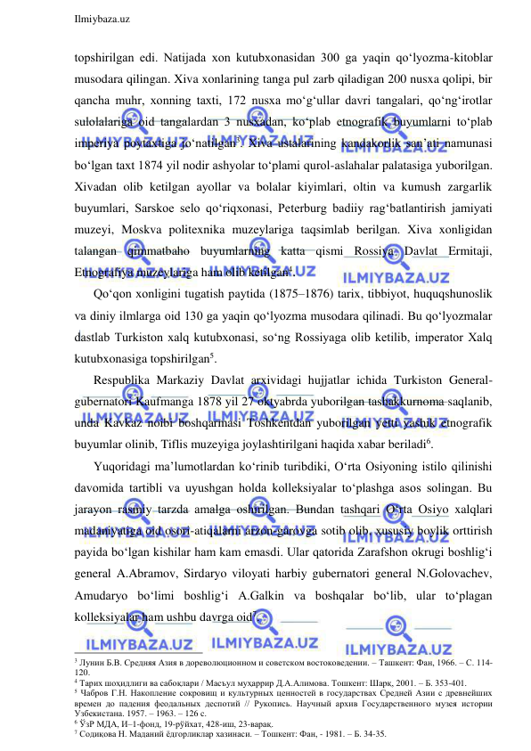  
Ilmiybaza.uz 
 
topshirilgan edi. Natijada xon kutubxonasidan 300 ga yaqin qo‘lyozma-kitoblar 
musodara qilingan. Xiva xonlarining tanga pul zarb qiladigan 200 nusxa qolipi, bir 
qancha muhr, xonning taxti, 172 nusxa mo‘g‘ullar davri tangalari, qo‘ng‘irotlar 
sulolalariga oid tangalardan 3 nusxadan, ko‘plab etnografik buyumlarni to‘plab 
imperiya poytaxtiga jo‘natilgan3. Xiva ustalarining kandakorlik san’ati namunasi 
bo‘lgan taxt 1874 yil nodir ashyolar to‘plami qurol-aslahalar palatasiga yuborilgan. 
Xivadan olib ketilgan ayollar va bolalar kiyimlari, oltin va kumush zargarlik 
buyumlari, Sarskoe selo qo‘riqxonasi, Peterburg badiiy rag‘batlantirish jamiyati 
muzeyi, Moskva politexnika muzeylariga taqsimlab berilgan. Xiva xonligidan 
talangan qimmatbaho buyumlarning katta qismi Rossiya Davlat Ermitaji, 
Etnografiya muzeylariga ham olib ketilgan4. 
Qo‘qon xonligini tugatish paytida (1875–1876) tarix, tibbiyot, huquqshunoslik 
va diniy ilmlarga oid 130 ga yaqin qo‘lyozma musodara qilinadi. Bu qo‘lyozmalar 
dastlab Turkiston xalq kutubxonasi, so‘ng Rossiyaga olib ketilib, imperator Xalq 
kutubxonasiga topshirilgan5. 
Respublika Markaziy Davlat arxividagi hujjatlar ichida Turkiston General-
gubernatori Kaufmanga 1878 yil 27 oktyabrda yuborilgan tashakkurnoma saqlanib, 
unda Kavkaz noibi boshqarmasi Toshkentdan yuborilgan yetti yashik etnografik 
buyumlar olinib, Tiflis muzeyiga joylashtirilgani haqida xabar beriladi6. 
Yuqoridagi ma’lumotlardan ko‘rinib turibdiki, O‘rta Osiyoning istilo qilinishi 
davomida tartibli va uyushgan holda kolleksiyalar to‘plashga asos solingan. Bu 
jarayon rasmiy tarzda amalga oshirilgan. Bundan tashqari O‘rta Osiyo xalqlari 
madaniyatiga oid osori-atiqalarni arzon-garovga sotib olib, xususiy boylik orttirish 
payida bo‘lgan kishilar ham kam emasdi. Ular qatorida Zarafshon okrugi boshlig‘i 
general A.Abramov, Sirdaryo viloyati harbiy gubernatori general N.Golovachev, 
Amudaryo bo‘limi boshlig‘i A.Galkin va boshqalar bo‘lib, ular to‘plagan 
kolleksiyalar ham ushbu davrga oid7. 
                                                                 
3 Лунин Б.В. Средняя Азия в дореволюционном и советском востоковедении. – Ташкент: Фан, 1966. – С. 114-
120. 
4 Тарих шоҳидлиги ва сабоқлари / Масъул муҳаррир Д.А.Алимова. Тошкент: Шарқ, 2001. – Б. 353-401. 
5 Чабров Г.Н. Накопление сокровищ и культурных ценностей в государствах Средней Азии с древнейших 
времен до падения феодальных деспотий // Рукопись. Научный архив Государственного музея истории 
Узбекистана. 1957. – 1963. – 126 с. 
6 ЎзР МДА, И–1-фонд, 19-рўйхат, 428-иш, 23-варақ. 
7 Содиқова Н. Маданий ёдгорликлар хазинаси. – Тошкент: Фан, - 1981. – Б. 34-35.  
