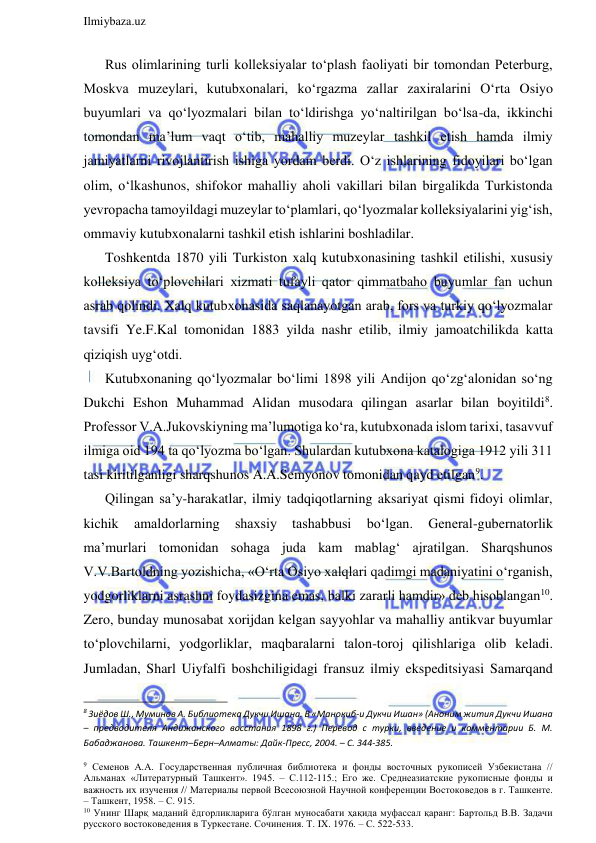  
Ilmiybaza.uz 
 
Rus olimlarining turli kolleksiyalar to‘plash faoliyati bir tomondan Peterburg, 
Moskva muzeylari, kutubxonalari, ko‘rgazma zallar zaxiralarini O‘rta Osiyo 
buyumlari va qo‘lyozmalari bilan to‘ldirishga yo‘naltirilgan bo‘lsa-da, ikkinchi 
tomondan ma’lum vaqt o‘tib, mahalliy muzeylar tashkil etish hamda ilmiy 
jamiyatlarni rivojlantirish ishiga yordam berdi. O‘z ishlarining fidoyilari bo‘lgan 
olim, o‘lkashunos, shifokor mahalliy aholi vakillari bilan birgalikda Turkistonda 
yevropacha tamoyildagi muzeylar to‘plamlari, qo‘lyozmalar kolleksiyalarini yig‘ish, 
ommaviy kutubxonalarni tashkil etish ishlarini boshladilar.  
Toshkentda 1870 yili Turkiston xalq kutubxonasining tashkil etilishi, xususiy 
kolleksiya to‘plovchilari xizmati tufayli qator qimmatbaho buyumlar fan uchun 
asrab qolindi. Xalq kutubxonasida saqlanayotgan arab, fors va turkiy qo‘lyozmalar 
tavsifi Ye.F.Kal tomonidan 1883 yilda nashr etilib, ilmiy jamoatchilikda katta 
qiziqish uyg‘otdi.  
Kutubxonaning qo‘lyozmalar bo‘limi 1898 yili Andijon qo‘zg‘alonidan so‘ng 
Dukchi Eshon Muhammad Alidan musodara qilingan asarlar bilan boyitildi8. 
Professor V.A.Jukovskiyning ma’lumotiga ko‘ra, kutubxonada islom tarixi, tasavvuf 
ilmiga oid 194 ta qo‘lyozma bo‘lgan. Shulardan kutubxona katalogiga 1912 yili 311 
tasi kiritilganligi sharqshunos A.A.Semyonov tomonidan qayd etilgan9. 
Qilingan sa’y-harakatlar, ilmiy tadqiqotlarning aksariyat qismi fidoyi olimlar, 
kichik 
amaldorlarning 
shaxsiy 
tashabbusi 
bo‘lgan. 
General-gubernatorlik 
ma’murlari tomonidan sohaga juda kam mablag‘ ajratilgan. Sharqshunos 
V.V.Bartoldning yozishicha, «O‘rta Osiyo xalqlari qadimgi madaniyatini o‘rganish, 
yodgorliklarni asrashni foydasizgina emas, balki zararli hamdir» deb hisoblangan10. 
Zero, bunday munosabat xorijdan kelgan sayyohlar va mahalliy antikvar buyumlar 
to‘plovchilarni, yodgorliklar, maqbaralarni talon-toroj qilishlariga olib keladi. 
Jumladan, Sharl Uiyfalfi boshchiligidagi fransuz ilmiy ekspeditsiyasi Samarqand 
                                                                 
8 Зиёдов Ш., Муминов А. Библиотека Дукчи Ишана. В «Манокиб-и Дукчи Ишан» (Аноним жития Дукчи Ишана 
– предводителя Андижанского восстания 1898 г.) Перевод с турки, введение и комментарии Б. М. 
Бабаджанова. Ташкент–Берн–Алматы: Дайк-Пресс, 2004. – С. 344-385. 
9 Семенов А.А. Государственная публичная библиотека и фонды восточных рукописей Узбекистана // 
Альманах «Литературный Ташкент». 1945. – С.112-115.; Его же. Среднеазиатские рукописные фонды и 
важность их изучения // Материалы первой Всесоюзной Научной конференции Востоковедов в г. Ташкенте. 
– Ташкент, 1958. – С. 915. 
10 Унинг Шарқ маданий ёдгорликларига бўлган муносабати ҳақида муфассал қаранг: Бартольд В.В. Задачи 
русского востоковедения в Туркестане. Сочинения. Т. IX. 1976. – С. 522-533. 
