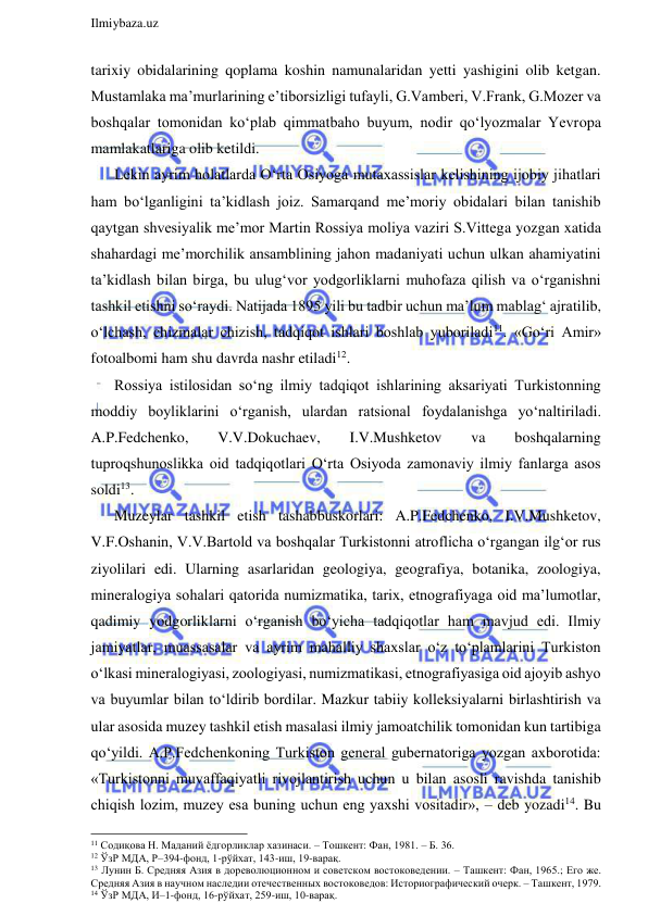  
Ilmiybaza.uz 
 
tarixiy obidalarining qoplama koshin namunalaridan yetti yashigini olib ketgan. 
Mustamlaka ma’murlarining e’tiborsizligi tufayli, G.Vamberi, V.Frank, G.Mozer va 
boshqalar tomonidan ko‘plab qimmatbaho buyum, nodir qo‘lyozmalar Yevropa 
mamlakatlariga olib ketildi. 
Lekin ayrim holatlarda O‘rta Osiyoga mutaxassislar kelishining ijobiy jihatlari 
ham bo‘lganligini ta’kidlash joiz. Samarqand me’moriy obidalari bilan tanishib 
qaytgan shvesiyalik me’mor Martin Rossiya moliya vaziri S.Vittega yozgan xatida 
shahardagi me’morchilik ansamblining jahon madaniyati uchun ulkan ahamiyatini 
ta’kidlash bilan birga, bu ulug‘vor yodgorliklarni muhofaza qilish va o‘rganishni 
tashkil etishni so‘raydi. Natijada 1895 yili bu tadbir uchun ma’lum mablag‘ ajratilib, 
o‘lchash, chizmalar chizish, tadqiqot ishlari boshlab yuboriladi11. «Go‘ri Amir» 
fotoalbomi ham shu davrda nashr etiladi12.  
Rossiya istilosidan so‘ng ilmiy tadqiqot ishlarining aksariyati Turkistonning 
moddiy boyliklarini o‘rganish, ulardan ratsional foydalanishga yo‘naltiriladi. 
A.P.Fedchenko, 
V.V.Dokuchaev, 
I.V.Mushketov 
va 
boshqalarning 
tuproqshunoslikka oid tadqiqotlari O‘rta Osiyoda zamonaviy ilmiy fanlarga asos 
soldi13. 
Muzeylar tashkil etish tashabbuskorlari: A.P.Fedchenko, I.V.Mushketov, 
V.F.Oshanin, V.V.Bartold va boshqalar Turkistonni atroflicha o‘rgangan ilg‘or rus 
ziyolilari edi. Ularning asarlaridan geologiya, geografiya, botanika, zoologiya, 
mineralogiya sohalari qatorida numizmatika, tarix, etnografiyaga oid ma’lumotlar, 
qadimiy yodgorliklarni o‘rganish bo‘yicha tadqiqotlar ham mavjud edi. Ilmiy 
jamiyatlar, muassasalar va ayrim mahalliy shaxslar o‘z to‘plamlarini Turkiston 
o‘lkasi mineralogiyasi, zoologiyasi, numizmatikasi, etnografiyasiga oid ajoyib ashyo 
va buyumlar bilan to‘ldirib bordilar. Mazkur tabiiy kolleksiyalarni birlashtirish va 
ular asosida muzey tashkil etish masalasi ilmiy jamoatchilik tomonidan kun tartibiga 
qo‘yildi. A.P.Fedchenkoning Turkiston general gubernatoriga yozgan axborotida: 
«Turkistonni muvaffaqiyatli rivojlantirish uchun u bilan asosli ravishda tanishib 
chiqish lozim, muzey esa buning uchun eng yaxshi vositadir», – deb yozadi14. Bu 
                                                                 
11 Содиқова Н. Маданий ёдгорликлар хазинаси. – Тошкент: Фан, 1981. – Б. 36. 
12 ЎзР МДА, Р–394-фонд, 1-рўйхат, 143-иш, 19-варақ. 
13 Лунин Б. Средняя Азия в дореволюционном и советском востоковедении. – Ташкент: Фан, 1965.; Его же. 
Средняя Азия в научном наследии отечественных востоковедов: Историографический очерк. – Ташкент, 1979. 
14 ЎзР МДА, И–1-фонд, 16-рўйхат, 259-иш, 10-варақ. 
